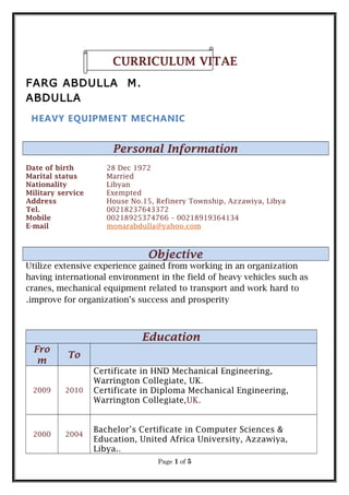 CURRICULUM VITAE
FARG ABDULLA M.
ABDULLA
HEAVY EQUIPMENT MECHANIC
Personal Information
Date of birth 28 Dec 1972
Marital status Married
Nationality Libyan
Military service Exempted
Address House No.15, Refinery Township, Azzawiya, Libya
Tel. 00218237643372
Mobile 00218925374766 – 00218919364134
E-mail monarabdulla@yahoo.com
Objective
Utilize extensive experience gained from working in an organization
having international environment in the field of heavy vehicles such as
cranes, mechanical equipment related to transport and work hard to
improve for organization’s success and prosperity.
Education
Fro
m
To
2009 2010
Certificate in HND Mechanical Engineering,
Warrington Collegiate, UK.
Certificate in Diploma Mechanical Engineering,
Warrington Collegiate,UK.
2000 2004
Bachelor’s Certificate in Computer Sciences &
Education, United Africa University, Azzawiya,
Libya..
Page 1 of 5
 
