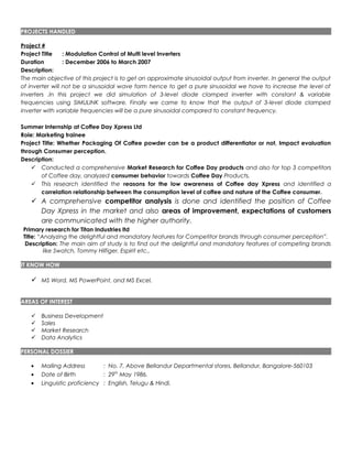 PROJECTS HANDLED
Project #
Project Title : Modulation Control of Multi level Inverters
Duration : December 2006 to March 2007
Description:
The main objective of this project is to get an approximate sinusoidal output from inverter. In general the output
of inverter will not be a sinusoidal wave form hence to get a pure sinusoidal we have to increase the level of
inverters .In this project we did simulation of 3-level diode clamped inverter with constant & variable
frequencies using SIMULINK software. Finally we came to know that the output of 3-level diode clamped
inverter with variable frequencies will be a pure sinusoidal compared to constant frequency.
Summer Internship at Coffee Day Xpress Ltd
Role: Marketing trainee
Project Title: Whether Packaging Of Coffee powder can be a product differentiator or not, Impact evaluation
through Consumer perception.
Description:
 Conducted a comprehensive Market Research for Coffee Day products and also for top 3 competitors
of Coffee day, analyzed consumer behavior towards Coffee Day Products.
 This research identified the reasons for the low awareness of Coffee day Xpress and identified a
correlation relationship between the consumption level of coffee and nature of the Coffee consumer.
 A comprehensive competitor analysis is done and identified the position of Coffee
Day Xpress in the market and also areas of improvement, expectations of customers
are communicated with the higher authority.
Primary research for Titan Industries ltd
Title: “Analyzing the delightful and mandatory features for Competitor brands through consumer perception”.
Description: The main aim of study is to find out the delightful and mandatory features of competing brands
like Swatch, Tommy Hilfiger, Espirit etc.,
IT KNOW HOW
 MS Word, MS PowerPoint, and MS Excel.
AREAS OF INTEREST
 Business Development
 Sales
 Market Research
 Data Analytics
PERSONAL DOSSIER
• Mailing Address : No. 7, Above Bellandur Departmental stores, Bellandur, Bangalore-560103
• Date of Birth : 29th
May 1986.
• Linguistic proficiency : English, Telugu & Hindi.
 