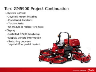 Toro GM5900 Project Continuation
• Joystick Control
• Joystick mount installed
• Propel/Work Functions
• Traction Assist
• OX module to replace Toro micro
• Display
• Installed DP200 hardware
• Display vehicle information
• Switching between
Joystick/foot pedal control
 