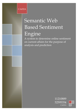CA652A




    Semantic Web
    Based Sentiment
    Engine
    A system to determine online sentiment
    on current affairs for the purpose of
    analysis and prediction




                            11210889
                            52595354
                                 CA652A
 