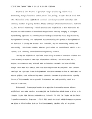 ECONOMIC GROWTH IN STOP SIX SUNRISE EDITION 10
Goodwill is often described as “perceived caring,” or “displaying empathy.” It is
demonstrating that you “understand another person’s ideas, feelings, or needs” (Gass & Seiter, 2014,
p.81). The members of the neighborhood association are working to establish relationships with
community members by gaining their trust. Quigley and Taylor (Personal communication, September
15, 2016) discussed maintaining a constant presence in the neighborhood to show the residents that
they care and would continue to “make those changes toward what they are trying to accomplish.”
By maintaining a presence and continuing to do what they have said they would, they are showing
the neighborhood that they care. Furthermore, by communicating their past ties to the neighborhood
and their desire to see Stop Six become a place for families, they are demonstrating empathy and
understanding. These factors, combined with their qualifications and trustworthiness, all lend to their
credibility with community and assist them when procuring resources.
The Stop Six neighborhood association uses a variety of resources in an effort to bolster their
cause, including the wealth of knowledge received from completing TCU’s Executive MBA
program, the relationships they have built with the community members, and media coverage
through various local news sources, such as the Star Telegram and TCU Magazine. Their combined
knowledge and experience allows the neighborhood association members to draw on connections and
previous projects, while media coverage allows community members to gain information regarding
the state of the community and the potential for expansion, and could potentially recruit new
members for the cause.
Unfortunately, the campaign has also faced opposition in terms of resources. All three
neighborhood association members have other jobs and therefore have a lack of time to devote to the
campaign (Regina Blair, Personal communication, September 29, 2016; Cal Quigley and Ray Taylor,
Personal communication, September 15, 2016). Blair stated that there is a lack of monetary resources
and access to federal dollars, isolation faced by community members who lack access to
 