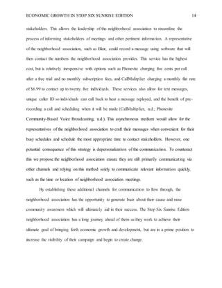 ECONOMIC GROWTH IN STOP SIX SUNRISE EDITION 14
stakeholders. This allows the leadership of the neighborhood association to streamline the
process of informing stakeholders of meetings and other pertinent information. A representative
of the neighborhood association, such as Blair, could record a message using software that will
then contact the numbers the neighborhood association provides. This service has the highest
cost, but is relatively inexpensive with options such as Phonevite charging five cents per call
after a free trial and no monthly subscription fees, and CallMulitplier charging a monthly flat rate
of $6.99 to contact up to twenty five individuals. These services also allow for text messages,
unique caller ID so individuals can call back to hear a message replayed, and the benefit of pre-
recording a call and scheduling when it will be made (CallMultiplier, n.d.; Phonevite
Community-Based Voice Broadcasting, n.d.). This asynchronous medium would allow for the
representatives of the neighborhood association to craft their messages when convenient for their
busy schedules and schedule the most appropriate time to contact stakeholders. However, one
potential consequence of this strategy is depersonalization of the communication. To counteract
this we propose the neighborhood association ensure they are still primarily communicating via
other channels and relying on this method solely to communicate relevant information quickly,
such as the time or location of neighborhood association meetings.
By establishing these additional channels for communication to flow through, the
neighborhood association has the opportunity to generate buzz about their cause and raise
community awareness which will ultimately aid in their success. The Stop Six Sunrise Edition
neighborhood association has a long journey ahead of them as they work to achieve their
ultimate goal of bringing forth economic growth and development, but are in a prime position to
increase the visibility of their campaign and begin to create change.
 