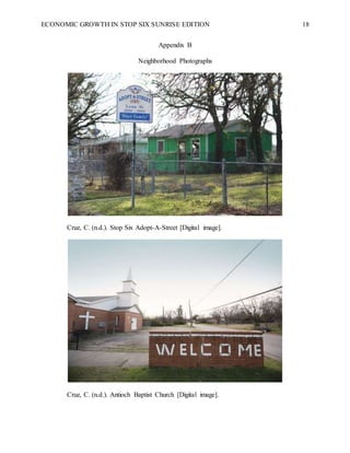 ECONOMIC GROWTH IN STOP SIX SUNRISE EDITION 18
Appendix B
Neighborhood Photographs
Cruz, C. (n.d.). Stop Six Adopt-A-Street [Digital image].
Cruz, C. (n.d.). Antioch Baptist Church [Digital image].
 