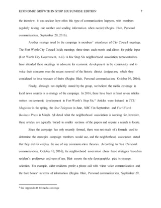 ECONOMIC GROWTH IN STOP SIX SUNRISE EDITION 7
the interview, it was unclear how often this type of communication happens, with members
regularly texting one another and sending information when needed (Regina Blair, Personal
communication, September 29, 2016).
Another strategy used by the campaign is members’ attendance of City Council meetings.
The Fort Worth City Council holds meetings three times each month and allows for public input
(Fort Worth City Government, n.d.). A few Stop Six neighborhood association representatives
have attended these meetings to advocate for economic development in the community and to
voice their concerns over the recent removal of the historic district designation, which they
considered to be a resource of theirs (Regina Blair, Personal communication, October 10, 2016).
Finally, although not explicitly stated by the group, we believe the media coverage in
local news sources is a strategy of the campaign. In 2016, there have been at least seven articles
written on economic development in Fort Worth’s Stop Six.4 Articles were featured in TCU
Magazine in the spring, the Star Telegram in June, NBC 5 in September, and Fort Worth
Business Press in March. All detail what the neighborhood association is working for, however,
these articles are typically buried in smaller sections of the papers and require a search to locate.
Since the campaign has only recently formed, there was not much of a formula used to
determine the strategies campaign members would use, and the neighborhood association stated
that they did not employ the use of any communication theories. According to Blair (Personal
communication, October 10, 2016), the neighborhood association chose these strategies based on
resident’s preference and ease of use. Blair asserts the role demographics play in strategy
selection. For example, older residents prefer a phone call with “clear voice communication and
the bare bones” in terms of information (Regina Blair, Personal communication, September 29,
4 See Appendix D for media coverage
 
