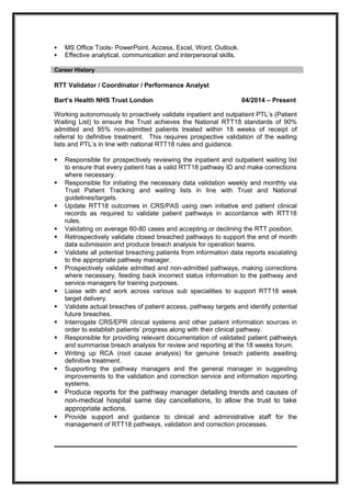  MS Office Tools- PowerPoint, Access, Excel, Word, Outlook.
 Effective analytical, communication and interpersonal skills.
Career History
RTT Validator / Coordinator / Performance Analyst
Bart’s Health NHS Trust London 04/2014 – Present
Working autonomously to proactively validate inpatient and outpatient PTL’s (Patient
Waiting List) to ensure the Trust achieves the National RTT18 standards of 90%
admitted and 95% non-admitted patients treated within 18 weeks of receipt of
referral to definitive treatment. This requires prospective validation of the waiting
lists and PTL’s in line with national RTT18 rules and guidance.
 Responsible for prospectively reviewing the inpatient and outpatient waiting list
to ensure that every patient has a valid RTT18 pathway ID and make corrections
where necessary.
 Responsible for initiating the necessary data validation weekly and monthly via
Trust Patient Tracking and waiting lists in line with Trust and National
guidelines/targets.
 Update RTT18 outcomes in CRS/PAS using own initiative and patient clinical
records as required to validate patient pathways in accordance with RTT18
rules.
 Validating on average 60-80 cases and accepting or declining the RTT position.
 Retrospectively validate closed breached pathways to support the end of month
data submission and produce breach analysis for operation teams.
 Validate all potential breaching patients from information data reports escalating
to the appropriate pathway manager.
 Prospectively validate admitted and non-admitted pathways, making corrections
where necessary, feeding back incorrect status information to the pathway and
service managers for training purposes.
 Liaise with and work across various sub specialities to support RTT18 week
target delivery.
 Validate actual breaches of patient access, pathway targets and identify potential
future breaches.
 Interrogate CRS/EPR clinical systems and other patient information sources in
order to establish patients’ progress along with their clinical pathway.
 Responsible for providing relevant documentation of validated patient pathways
and summarise breach analysis for review and reporting at the 18 weeks forum.
 Writing up RCA (root cause analysis) for genuine breach patients awaiting
definitive treatment.
 Supporting the pathway managers and the general manager in suggesting
improvements to the validation and correction service and information reporting
systems.
 Produce reports for the pathway manager detailing trends and causes of
non-medical hospital same day cancellations, to allow the trust to take
appropriate actions.
 Provide support and guidance to clinical and administrative staff for the
management of RTT18 pathways, validation and correction processes.
 