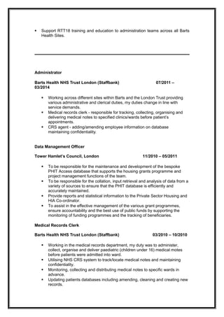  Support RTT18 training and education to administration teams across all Barts
Health Sites.
Administrator
Barts Health NHS Trust London (Staffbank) 07/2011 –
03/2014
 Working across different sites within Barts and the London Trust providing
various administrative and clerical duties, my duties change in line with
service demands.
 Medical records clerk - responsible for tracking, collecting, organising and
delivering medical notes to specified clinics/wards before patient’s
appointments.
 CRS agent - adding/amending employee information on database
maintaining confidentiality.
Data Management Officer
Tower Hamlet’s Council, London 11/2010 – 05/2011
 To be responsible for the maintenance and development of the bespoke
PHIT Access database that supports the housing grants programme and
project management functions of the team.
 To be responsible for the collation, input retrieval and analysis of data from a
variety of sources to ensure that the PHIT database is efficiently and
accurately maintained.
 Provide reports and statistical information to the Private Sector Housing and
HIA Co-ordinator.
 To assist in the effective management of the various grant programmes,
ensure accountability and the best use of public funds by supporting the
monitoring of funding programmes and the tracking of beneficiaries.
Medical Records Clerk
Barts Health NHS Trust London (Staffbank) 03/2010 – 10/2010
 Working in the medical records department, my duty was to administer,
collect, organise and deliver paediatric (children under 16) medical motes
before patients were admitted into ward.
 Utilising NHS CRS system to track/locate medical notes and maintaining
confidentiality.
 Monitoring, collecting and distributing medical notes to specific wards in
advance.
 Updating patients databases including amending, cleaning and creating new
records.
 