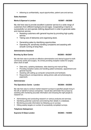  Adhering to confidentiality, equal opportunities, patient care and service.
Sales Assistant
Marks & Spencer’s London 10/2007 – 06/2008
My role here was to provide excellent customer service to a wide range of
customers from different background and ages. Cooperating in teams to
successfully run and operate clothing department in order to generate sales
and improve service.
 Assisting customers with general inquires by providing high quality
service.
 Taking care of deliveries and organising stock.
 Generating sales by identifying opportunities.
 Operating till, sensitively handling complaints and assisting with
smooth running of shop floor.
Administrative Assistant
Bromley by Bow Centre 08/2005 – 06/2007
My role here was to provide an effective administrative and clerical support to both
community centre and surgery. At a times providing reception duties for surgery
when short of staff.
 Data entry, updating databases, data cleaning and manual filing.
 Providing reception duties and handling patient schedules, appointment and
general inquires.
 Assisting with setting up computer components and hardware.
 Responding to correspondence, taking phone calls and photocopying
paperwork.
Administrator
The Operations Centre London 09/2004 – 05/2005
My role here was to conduct market research surveys to specified people living in
the UK on behalf of various companies. I would also administer the surveys by
assisting with monitoring accurate information and choosing the right people to
research on.
 Administering and conducting research on various products and services.
 Identifying potential customers and entering their details in a database.
 Monitoring accurate information by following up on surveys.
 Hitting weekly targets on number of successfully completed surveys.
Telephone Salesperson
Supreme O Glaze London 05/2003 – 10/2003
 
