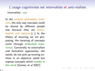 L’usage cognitiviste est internaliste et anti-réaliste
internaliste : oui
In the analytic philosophy tradi-
tion, the only way concepts could
be shared by diﬀerent people
was because they are disem-
bodied and abstract.[...] In the
theory of meaning we are pro-
posing, the meaning of concepts
come through embodied expe-
rience. Conversely to externalism
and formalism approaches, the
words, do not pick up existing en-
tities in an objective world but
express concepts which resides in
the mind (Gomez et al 2007)
8/ 1
 