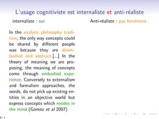 L’usage cognitiviste est internaliste et anti-réaliste
internaliste : oui Anti-réaliste : pas forcément
In the analytic philosophy tradi-
tion, the only way concepts could
be shared by diﬀerent people
was because they are disem-
bodied and abstract.[...] In the
theory of meaning we are pro-
posing, the meaning of concepts
come through embodied expe-
rience. Conversely to externalism
and formalism approaches, the
words, do not pick up existing en-
tities in an objective world but
express concepts which resides in
the mind (Gomez et al 2007)
8/ 1
 