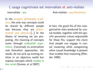 L’usage cognitiviste est internaliste et anti-réaliste
internaliste : oui Anti-réaliste : pas forcément
In the analytic philosophy tradi-
tion, the only way concepts could
be shared by diﬀerent people
was because they are disem-
bodied and abstract.[...] In the
theory of meaning we are pro-
posing, the meaning of concepts
come through embodied expe-
rience. Conversely to externalism
and formalism approaches, the
words, do not pick up existing en-
tities in an objective world but
express concepts which resides in
the mind (Gomez et al 2007)
In fact, the good ﬁts of the cate-
gorization data produced by cau-
sal models, together with the spe-
ciﬁc parameter values responsible
for those ﬁts, support the claim
that people can engage in cau-
sal reasoning while categorizing
when causal knowledge is present
that enables that reasoning (Reh-
der 1999)
8/ 1
 