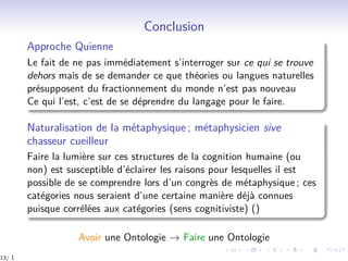 Conclusion
Approche Quienne
Le fait de ne pas immédiatement s’interroger sur ce qui se trouve
dehors mais de se demander ce que théories ou langues naturelles
présupposent du fractionnement du monde n’est pas nouveau
Ce qui l’est, c’est de se déprendre du langage pour le faire.
Naturalisation de la métaphysique ; métaphysicien sive
chasseur cueilleur
Faire la lumière sur ces structures de la cognition humaine (ou
non) est susceptible d’éclairer les raisons pour lesquelles il est
possible de se comprendre lors d’un congrès de métaphysique ; ces
catégories nous seraient d’une certaine manière déjà connues
puisque corrélées aux catégories (sens cognitiviste) ()
Avoir une Ontologie → Faire une Ontologie
13/ 1
 