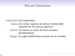 Plan de l’intervention
Explicitation titre énigmatique
Aperçu de la teneur cognitive de notions traditionnelles
importées par les sciences cognitives
Illustrer ces imports au moyen de divers exemples
paradigmatiques
Dégager les angles problématiques propres de ces exemples
2/ 1
 