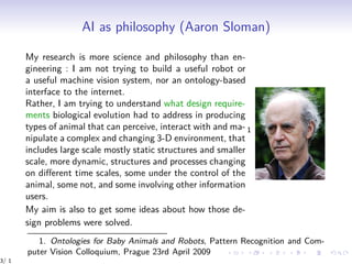 AI as philosophy (Aaron Sloman)
My research is more science and philosophy than en-
gineering : I am not trying to build a useful robot or
a useful machine vision system, nor an ontology-based
interface to the internet.
Rather, I am trying to understand what design require-
ments biological evolution had to address in producing
types of animal that can perceive, interact with and ma-
nipulate a complex and changing 3-D environment, that
includes large scale mostly static structures and smaller
scale, more dynamic, structures and processes changing
on diﬀerent time scales, some under the control of the
animal, some not, and some involving other information
users.
My aim is also to get some ideas about how those de-
sign problems were solved.
1
1. Ontologies for Baby Animals and Robots, Pattern Recognition and Com-
puter Vision Colloquium, Prague 23rd April 2009
3/ 1
 