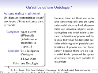 Qu’est-ce qu’une Ontologie ?
Au sens réaliste traditionnel
Un discours systématique relatif
aux types d’êtres existants dans
le monde
Catégories types d’êtres
diﬀérenciés
(substance vs
propriétés vs
tropes...)
Exemples 9+1 catégories
d’Aristote
4 Lowe 2006
Faire une Ontologie
Because there are these and other
laws concerning one and the same
substantial kind–the kind electron–
there are individual objects instan-
tiating that kind which exhibit a cer-
tain combination of powers and lia-
bilities. Individual fundamental par-
ticles exhibiting other possible com-
binations of powers are not found
simply because there are no sub-
stantial kinds, governed by appro-
priate laws, for any such particles to
instantiate
2.
2. E.J. Lowe. The Four-Category Ontology ; A Metaphysical Foundation for
4/ 1
 