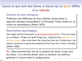 Savoir ce que sont des chiens vs Savoir qu’un genre diﬀère
d’un individu
Contexte de cette émergence
Prédiction très diﬀérentes de deux théories concurrentes i)
approche classique (ensembliste) ii) Prototype Theory basée sur un
critère de ressemblance (Rosch 1975)
Essentialisme psychologique
One might call this framework "psychological essentialism." The main ideas
are as follows : People act as if things (e.g., objects) have essences or un-
derlying natures that make them the thing that they are. Furthermore, the
essence constrains or generates properties that may vary in their centrality
(Medin 1989).
Rq : Nous sommes bien loin de la question de savoir ce que sont
les chiens. L’on cherche plutôt, dans ce contexte, les schèmes
généraux à l’oeuvre dans la catégorisation
6/ 1
 