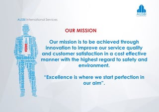 AUSBI International Services
OUR MISSION
Our mission is to be achieved through
innovation to improve our service quality
and customer satisfaction in a cost effective
manner with the highest regard to safety and
environment.
“Excellence is where we start perfection in
our aim”.
AUSBIInternational Services
 