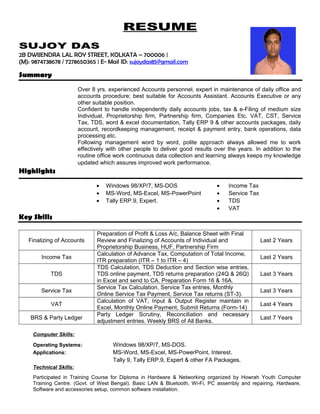 RESUME
SUJOY DAS
2B DWIJENDRA LAL ROY STREET, KOLKATA – 700006 |
(M): 9874738678 / 7278650365 | E- Mail ID: sujoydas85@gmail.com
Summary
Over 8 yrs. experienced Accounts personnel, expert in maintenance of daily office and
accounts procedure; best suitable for Accounts Assistant. Accounts Executive or any
other suitable position.
Confident to handle independently daily accounts jobs, tax & e-Filing of medium size
Individual, Proprietorship firm, Partnership firm, Companies Etc. VAT, CST, Service
Tax, TDS, word & excel documentation, Tally ERP 9 & other accounts packages, daily
account, recordkeeping management, receipt & payment entry, bank operations, data
processing etc.
Following management word by word, polite approach always allowed me to work
effectively with other people to deliver good results over the years. In addition to the
routine office work continuous data collection and learning always keeps my knowledge
updated which assures improved work performance.
Highlights
• Windows 98/XP/7, MS-DOS
• MS-Word, MS-Excel, MS-PowerPoint
• Tally ERP.9, Expert.
• Income Tax
• Service Tax
• TDS
• VAT
Key Skills
Finalizing of Accounts
Preparation of Profit & Loss A/c, Balance Sheet with Final
Review and Finalizing of Accounts of Individual and
Proprietorship Business, HUF, Partnership Firm
Last 2 Years
Income Tax
Calculation of Advance Tax, Computation of Total Income,
ITR preparation (ITR – 1 to ITR – 4)
Last 2 Years
TDS
TDS Calculation, TDS Deduction and Section wise entries,
TDS online payment, TDS returns preparation (24Q & 26Q)
in Excel and send to CA. Preparation Form 16 & 16A.
Last 3 Years
Service Tax
Service Tax Calculation, Service Tax entries, Monthly
Online Service Tax Payment, Service Tax returns (ST-3).
Last 3 Years
VAT
Calculation of VAT, Input & Output Register maintain in
Excel, Monthly Online Payment, Submit Returns (Form-14)
Last 4 Years
BRS & Party Ledger
Party Ledger Scrutiny, Reconciliation and necessary
adjustment entries. Weekly BRS of All Banks.
Last 7 Years
Computer Skills:
Operating Systems: Windows 98/XP/7, MS-DOS.
Applications: MS-Word, MS-Excel, MS-PowerPoint, Interest.
Tally 9, Tally ERP.9, Expert & other FA Packages.
Technical Skills:
Participated in Training Course for Diploma in Hardware & Networking organized by Howrah Youth Computer
Training Centre. (Govt. of West Bengal). Basic LAN & Bluetooth, Wi-Fi, PC assembly and repairing, Hardware,
Software and accessories setup, common software installation.
 