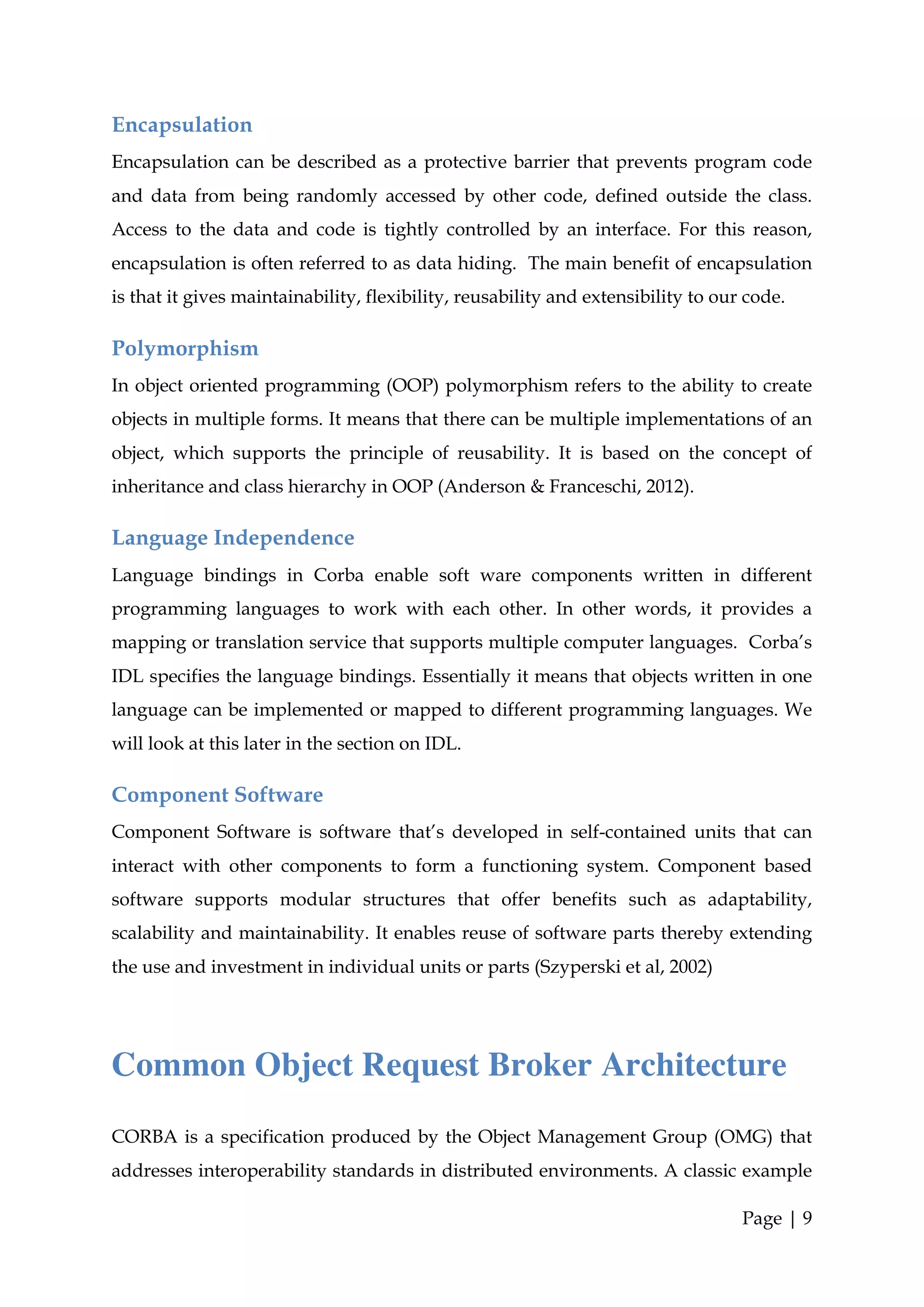 Encapsulation
Encapsulation can be described as a protective barrier that prevents program code
and data from being randomly accessed by other code, defined outside the class.
Access to the data and code is tightly controlled by an interface. For this reason,
encapsulation is often referred to as data hiding. The main benefit of encapsulation
is that it gives maintainability, flexibility, reusability and extensibility to our code.

Polymorphism
In object oriented programming (OOP) polymorphism refers to the ability to create
objects in multiple forms. It means that there can be multiple implementations of an
object, which supports the principle of reusability. It is based on the concept of
inheritance and class hierarchy in OOP (Anderson & Franceschi, 2012).

Language Independence
Language bindings in Corba enable soft ware components written in different
programming languages to work with each other. In other words, it provides a
mapping or translation service that supports multiple computer languages. Corba’s
IDL specifies the language bindings. Essentially it means that objects written in one
language can be implemented or mapped to different programming languages. We
will look at this later in the section on IDL.

Component Software
Component Software is software that’s developed in self-contained units that can
interact with other components to form a functioning system. Component based
software supports modular structures that offer benefits such as adaptability,
scalability and maintainability. It enables reuse of software parts thereby extending
the use and investment in individual units or parts (Szyperski et al, 2002)




Common Object Request Broker Architecture
CORBA is a specification produced by the Object Management Group (OMG) that
addresses interoperability standards in distributed environments. A classic example

                                                                                   Page | 9
 