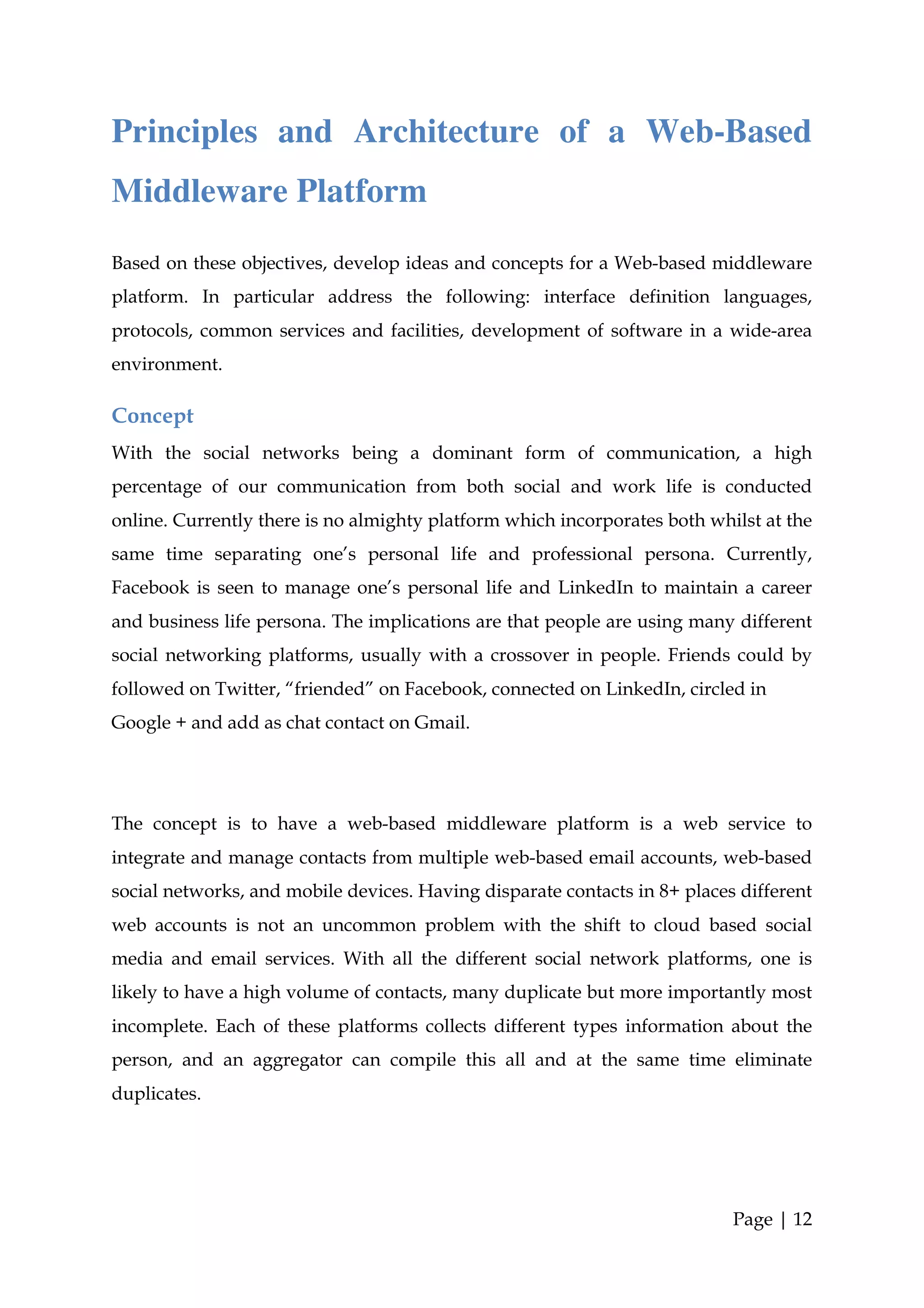 Principles and Architecture of a Web-Based
Middleware Platform
Based on these objectives, develop ideas and concepts for a Web-based middleware
platform. In particular address the following: interface definition languages,
protocols, common services and facilities, development of software in a wide-area
environment.

Concept
With the social networks being a dominant form of communication, a high
percentage of our communication from both social and work life is conducted
online. Currently there is no almighty platform which incorporates both whilst at the
same time separating one’s personal life and professional persona. Currently,
Facebook is seen to manage one’s personal life and LinkedIn to maintain a career
and business life persona. The implications are that people are using many different
social networking platforms, usually with a crossover in people. Friends could by
followed on Twitter, “friended” on Facebook, connected on LinkedIn, circled in
Google + and add as chat contact on Gmail.




The concept is to have a web-based middleware platform is a web service to
integrate and manage contacts from multiple web-based email accounts, web-based
social networks, and mobile devices. Having disparate contacts in 8+ places different
web accounts is not an uncommon problem with the shift to cloud based social
media and email services. With all the different social network platforms, one is
likely to have a high volume of contacts, many duplicate but more importantly most
incomplete. Each of these platforms collects different types information about the
person, and an aggregator can compile this all and at the same time eliminate
duplicates.




                                                                           Page | 12
 