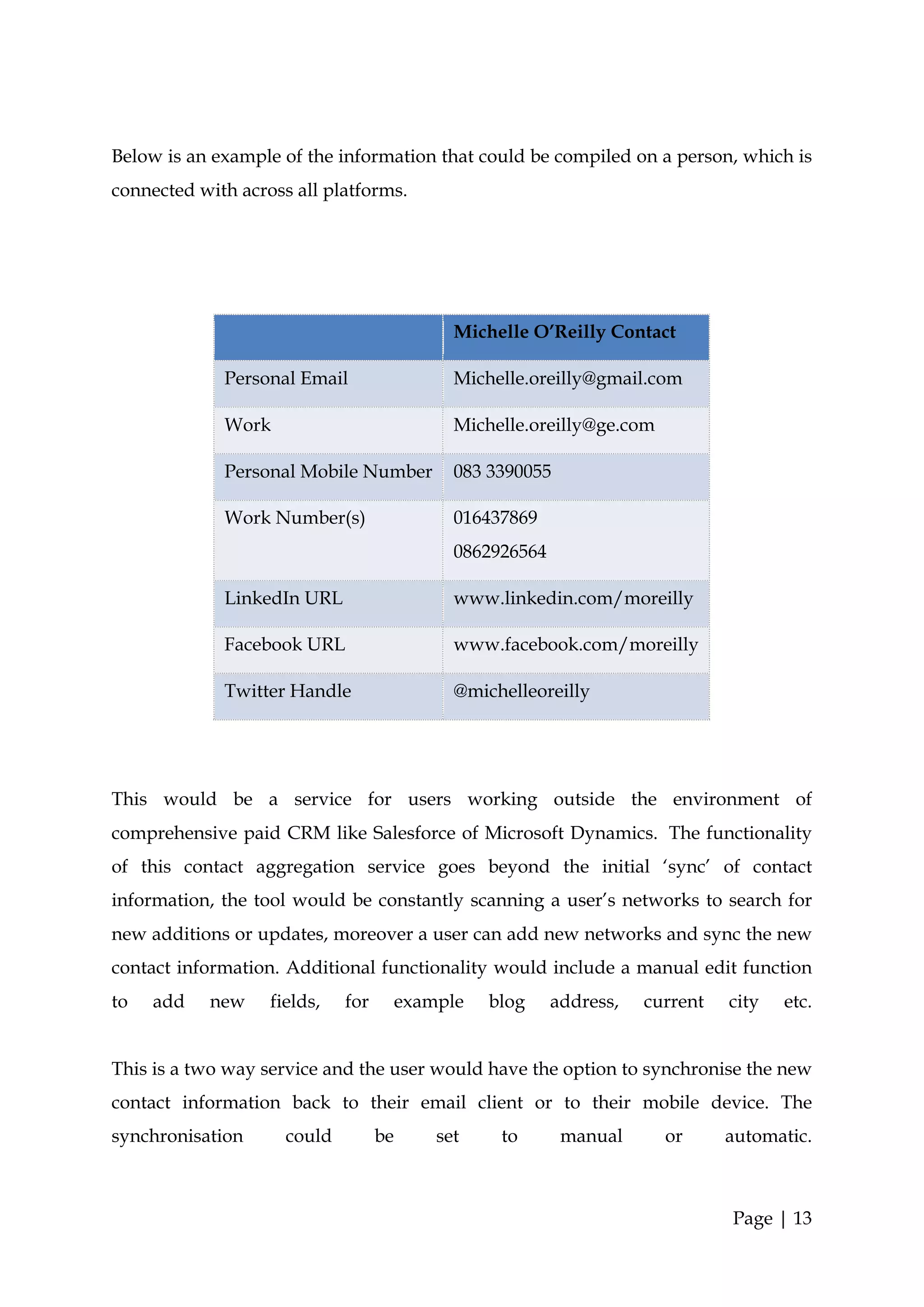 Below is an example of the information that could be compiled on a person, which is
connected with across all platforms.




                                              Michelle O’Reilly Contact

             Personal Email                   Michelle.oreilly@gmail.com

             Work                             Michelle.oreilly@ge.com

             Personal Mobile Number           083 3390055

             Work Number(s)                   016437869
                                              0862926564

             LinkedIn URL                     www.linkedin.com/moreilly

             Facebook URL                     www.facebook.com/moreilly

             Twitter Handle                   @michelleoreilly




This would be a service for users working outside the environment of
comprehensive paid CRM like Salesforce of Microsoft Dynamics. The functionality
of this contact aggregation service goes beyond the initial ‘sync’ of contact
information, the tool would be constantly scanning a user’s networks to search for
new additions or updates, moreover a user can add new networks and sync the new
contact information. Additional functionality would include a manual edit function
to   add   new     fields,   for        example   blog     address,   current   city   etc.


This is a two way service and the user would have the option to synchronise the new
contact information back to their email client or to their mobile device. The
synchronisation      could         be       set    to       manual      or      automatic.



                                                                                Page | 13
 