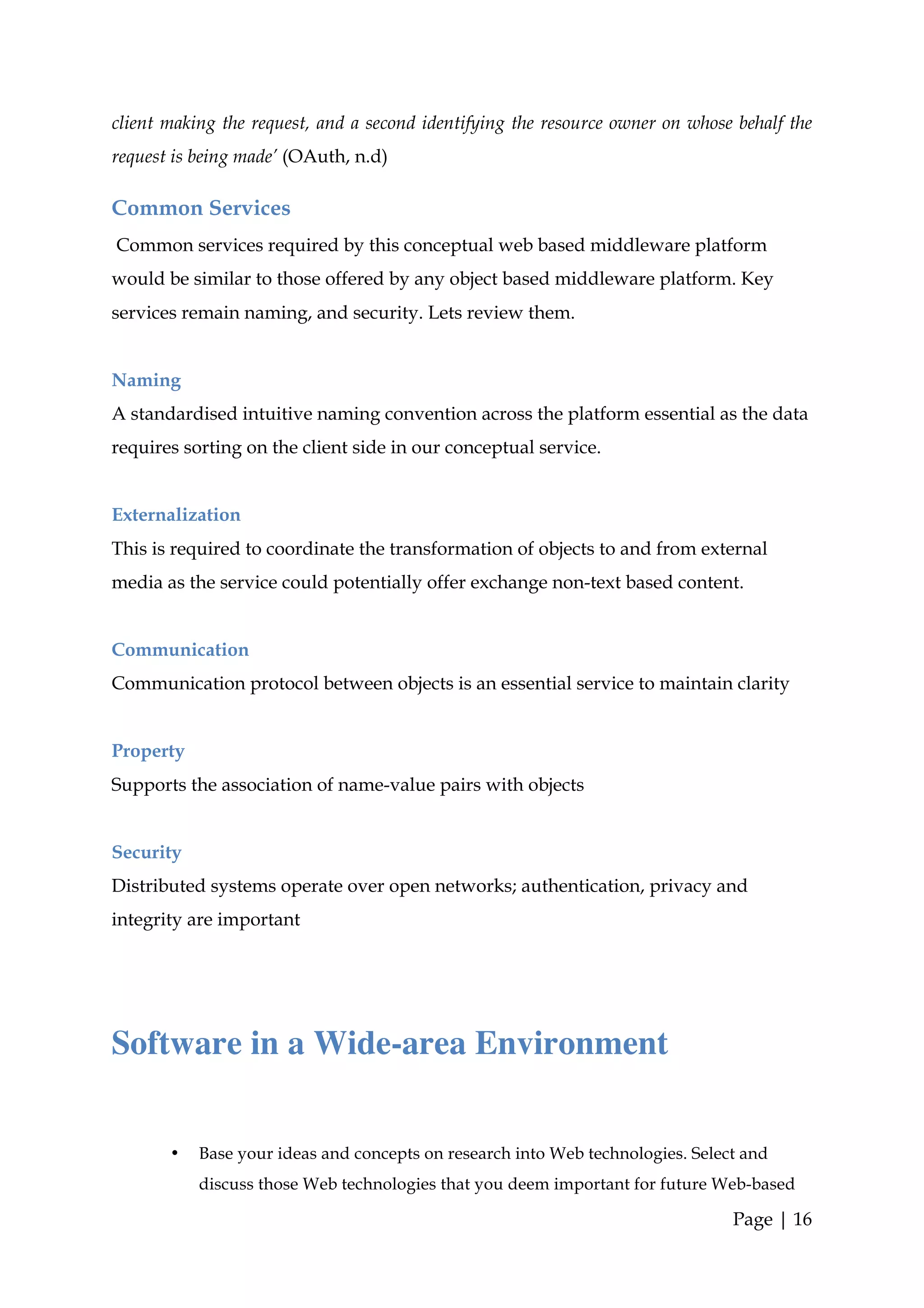 client making the request, and a second identifying the resource owner on whose behalf the
request is being made’ (OAuth, n.d)

Common Services
Common services required by this conceptual web based middleware platform
would be similar to those offered by any object based middleware platform. Key
services remain naming, and security. Lets review them.


Naming
A standardised intuitive naming convention across the platform essential as the data
requires sorting on the client side in our conceptual service.


Externalization
This is required to coordinate the transformation of objects to and from external
media as the service could potentially offer exchange non-text based content.


Communication
Communication protocol between objects is an essential service to maintain clarity


Property
Supports the association of name-value pairs with objects


Security
Distributed systems operate over open networks; authentication, privacy and
integrity are important




Software in a Wide-area Environment


       •   Base your ideas and concepts on research into Web technologies. Select and
           discuss those Web technologies that you deem important for future Web-based

                                                                                Page | 16
 