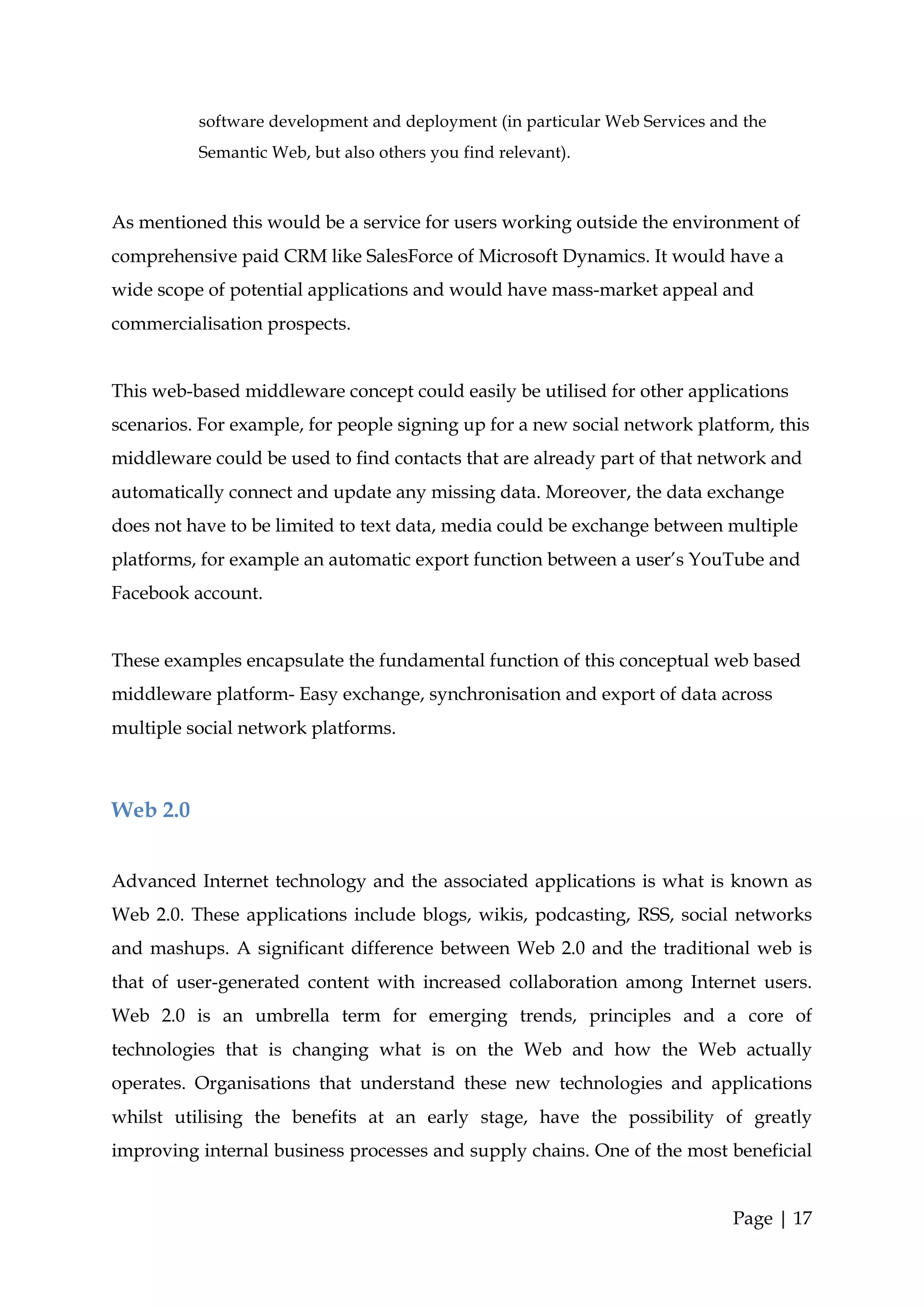 software development and deployment (in particular Web Services and the
          Semantic Web, but also others you find relevant).



As mentioned this would be a service for users working outside the environment of
comprehensive paid CRM like SalesForce of Microsoft Dynamics. It would have a
wide scope of potential applications and would have mass-market appeal and
commercialisation prospects.


This web-based middleware concept could easily be utilised for other applications
scenarios. For example, for people signing up for a new social network platform, this
middleware could be used to find contacts that are already part of that network and
automatically connect and update any missing data. Moreover, the data exchange
does not have to be limited to text data, media could be exchange between multiple
platforms, for example an automatic export function between a user’s YouTube and
Facebook account.


These examples encapsulate the fundamental function of this conceptual web based
middleware platform- Easy exchange, synchronisation and export of data across
multiple social network platforms.



Web 2.0


Advanced Internet technology and the associated applications is what is known as
Web 2.0. These applications include blogs, wikis, podcasting, RSS, social networks
and mashups. A significant difference between Web 2.0 and the traditional web is
that of user-generated content with increased collaboration among Internet users.
Web 2.0 is an umbrella term for emerging trends, principles and a core of
technologies that is changing what is on the Web and how the Web actually
operates. Organisations that understand these new technologies and applications
whilst utilising the benefits at an early stage, have the possibility of greatly
improving internal business processes and supply chains. One of the most beneficial


                                                                            Page | 17
 