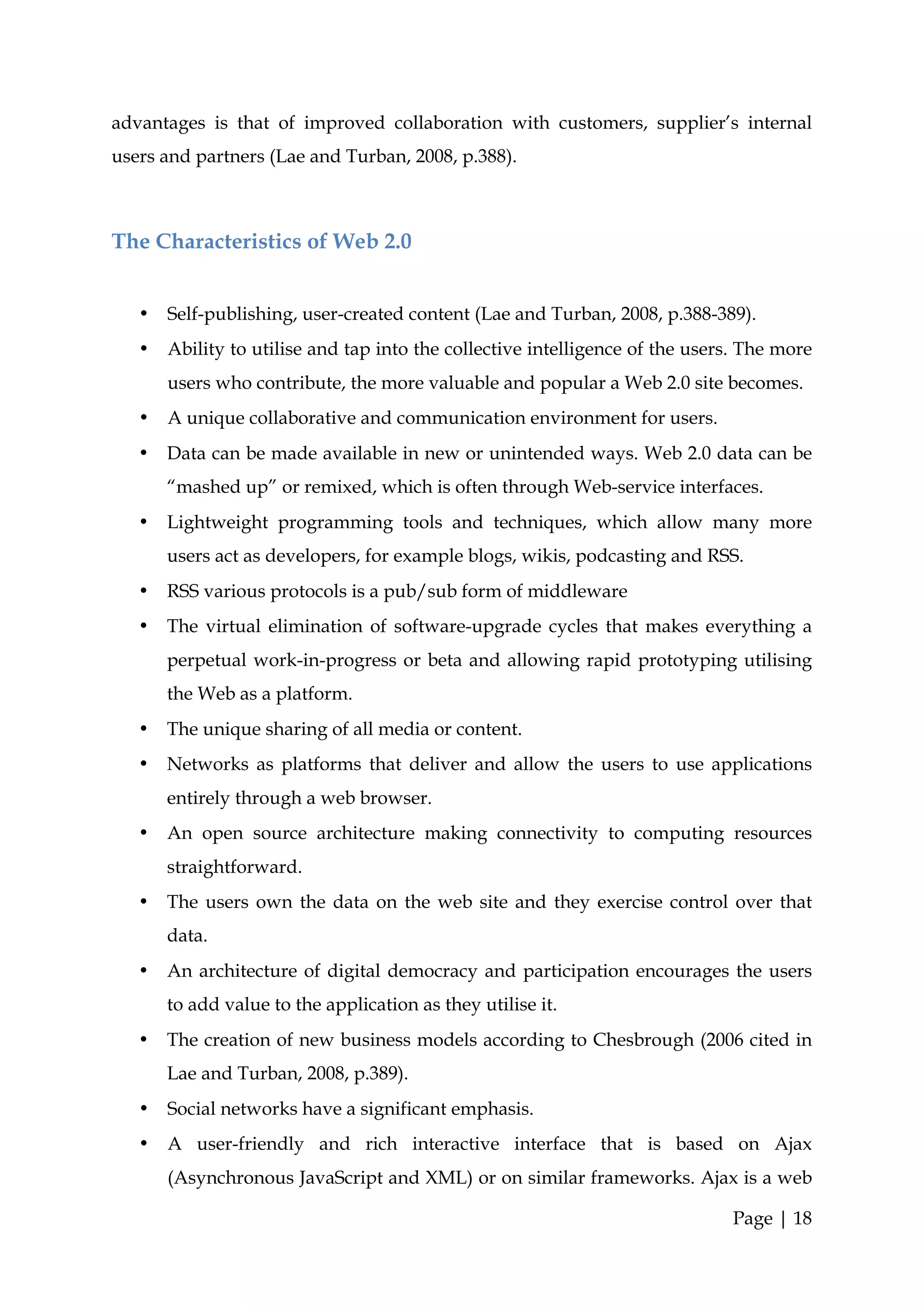 advantages is that of improved collaboration with customers, supplier’s internal
users and partners (Lae and Turban, 2008, p.388).



The Characteristics of Web 2.0


   •   Self-publishing, user-created content (Lae and Turban, 2008, p.388-389).
   •   Ability to utilise and tap into the collective intelligence of the users. The more
       users who contribute, the more valuable and popular a Web 2.0 site becomes.
   •   A unique collaborative and communication environment for users.
   •   Data can be made available in new or unintended ways. Web 2.0 data can be
       “mashed up” or remixed, which is often through Web-service interfaces.
   •   Lightweight programming tools and techniques, which allow many more
       users act as developers, for example blogs, wikis, podcasting and RSS.
   •   RSS various protocols is a pub/sub form of middleware
   •   The virtual elimination of software-upgrade cycles that makes everything a
       perpetual work-in-progress or beta and allowing rapid prototyping utilising
       the Web as a platform.
   •   The unique sharing of all media or content.
   •   Networks as platforms that deliver and allow the users to use applications
       entirely through a web browser.
   •   An open source architecture making connectivity to computing resources
       straightforward.
   •   The users own the data on the web site and they exercise control over that
       data.
   •   An architecture of digital democracy and participation encourages the users
       to add value to the application as they utilise it.
   •   The creation of new business models according to Chesbrough (2006 cited in
       Lae and Turban, 2008, p.389).
   •   Social networks have a significant emphasis.
   •   A user-friendly and rich interactive interface that is based on Ajax
       (Asynchronous JavaScript and XML) or on similar frameworks. Ajax is a web

                                                                              Page | 18
 