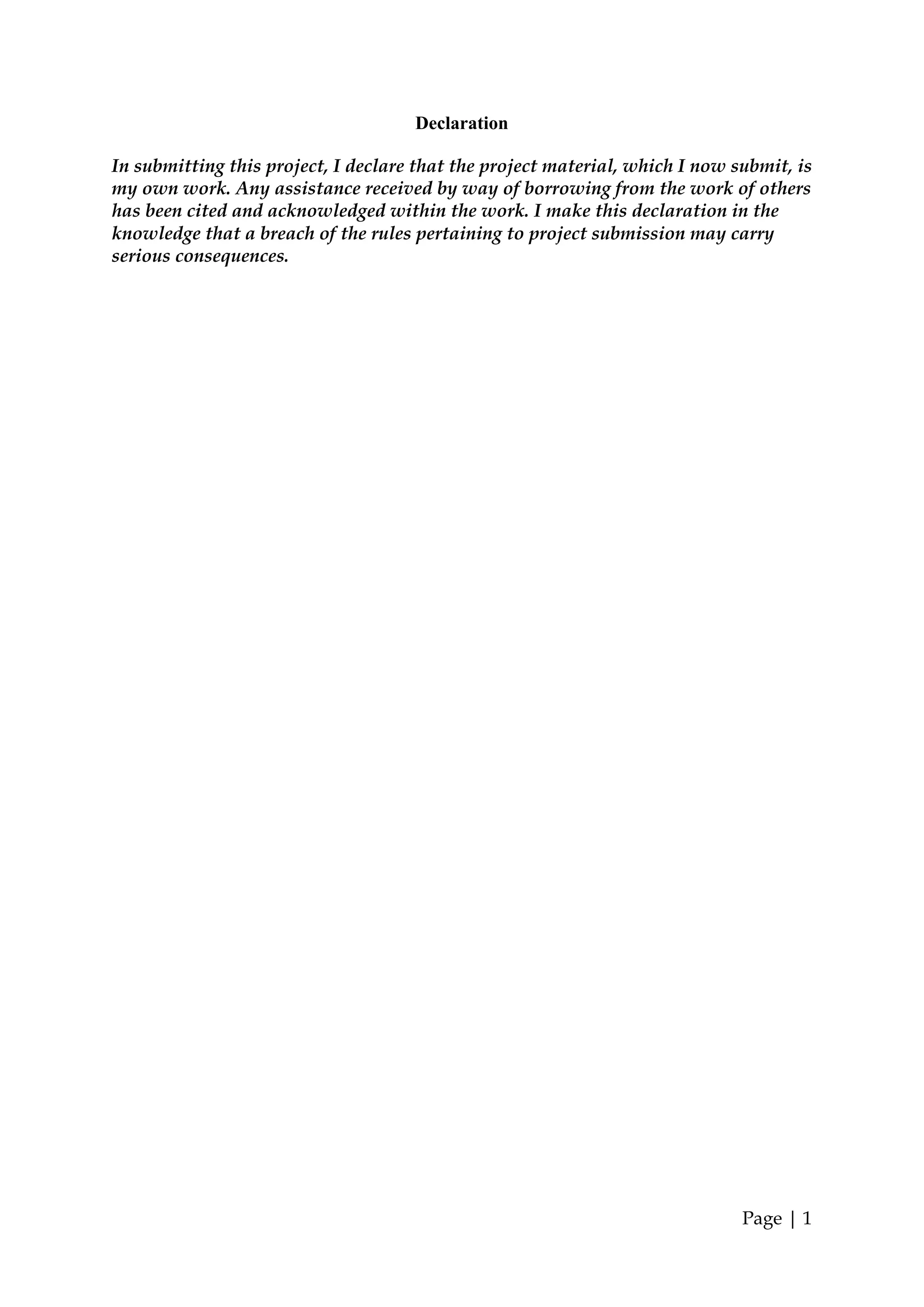 Declaration

In submitting this project, I declare that the project material, which I now submit, is
my own work. Any assistance received by way of borrowing from the work of others
has been cited and acknowledged within the work. I make this declaration in the
knowledge that a breach of the rules pertaining to project submission may carry
serious consequences.




                                                                              Page | 1
 