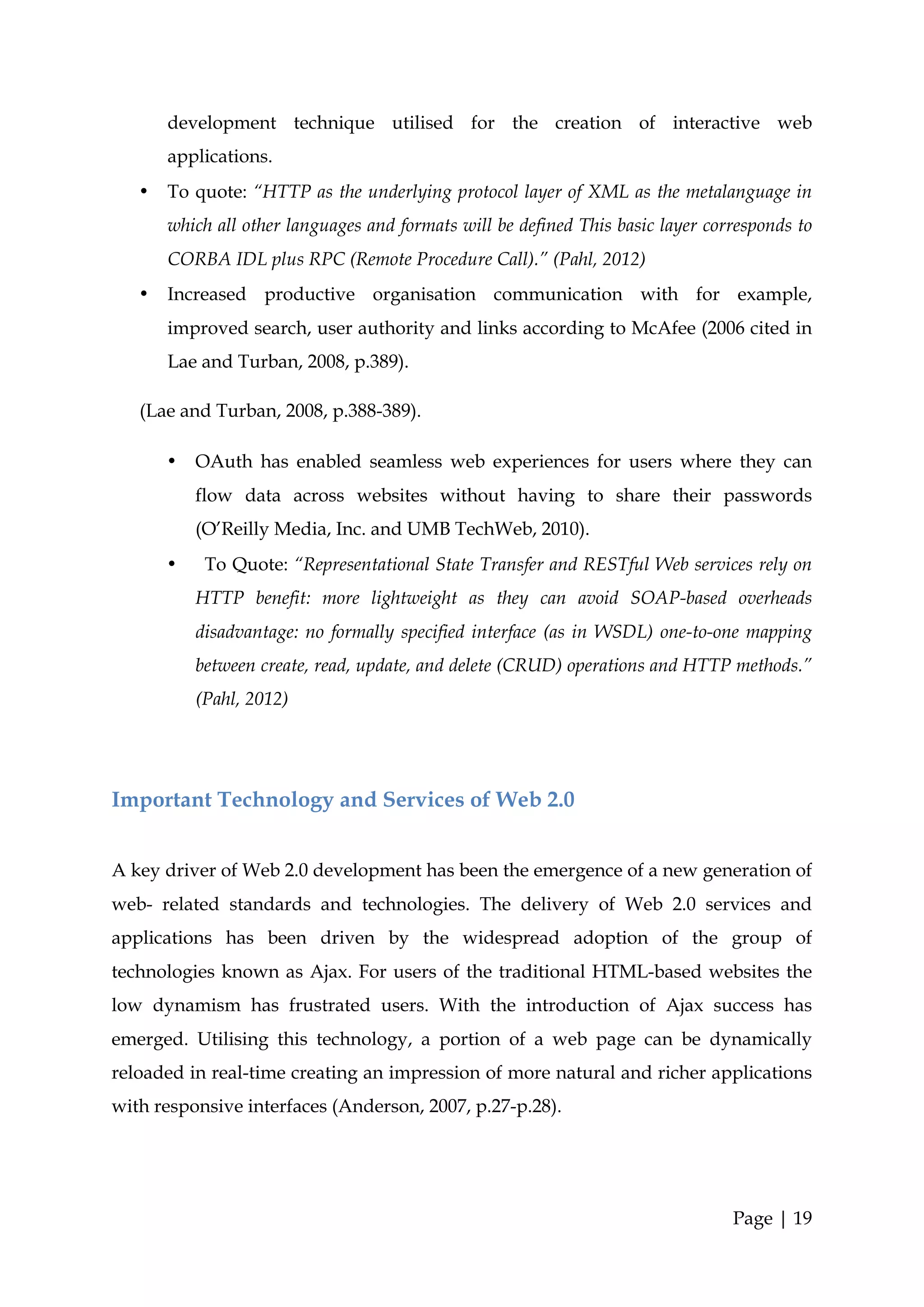development technique utilised for the creation of interactive web
       applications.
   •   To quote: “HTTP as the underlying protocol layer of XML as the metalanguage in
       which all other languages and formats will be defined This basic layer corresponds to
       CORBA IDL plus RPC (Remote Procedure Call).” (Pahl, 2012)
   •   Increased productive organisation communication with for example,
       improved search, user authority and links according to McAfee (2006 cited in
       Lae and Turban, 2008, p.389).

   (Lae and Turban, 2008, p.388-389).

       •   OAuth has enabled seamless web experiences for users where they can
           flow data across websites without having to share their passwords
           (O’Reilly Media, Inc. and UMB TechWeb, 2010).
       •    To Quote: “Representational State Transfer and RESTful Web services rely on
           HTTP benefit: more lightweight as they can avoid SOAP-based overheads
           disadvantage: no formally specified interface (as in WSDL) one-to-one mapping
           between create, read, update, and delete (CRUD) operations and HTTP methods.”
           (Pahl, 2012)




Important Technology and Services of Web 2.0


A key driver of Web 2.0 development has been the emergence of a new generation of
web- related standards and technologies. The delivery of Web 2.0 services and
applications has been driven by the widespread adoption of the group of
technologies known as Ajax. For users of the traditional HTML-based websites the
low dynamism has frustrated users. With the introduction of Ajax success has
emerged. Utilising this technology, a portion of a web page can be dynamically
reloaded in real-time creating an impression of more natural and richer applications
with responsive interfaces (Anderson, 2007, p.27-p.28).




                                                                                 Page | 19
 