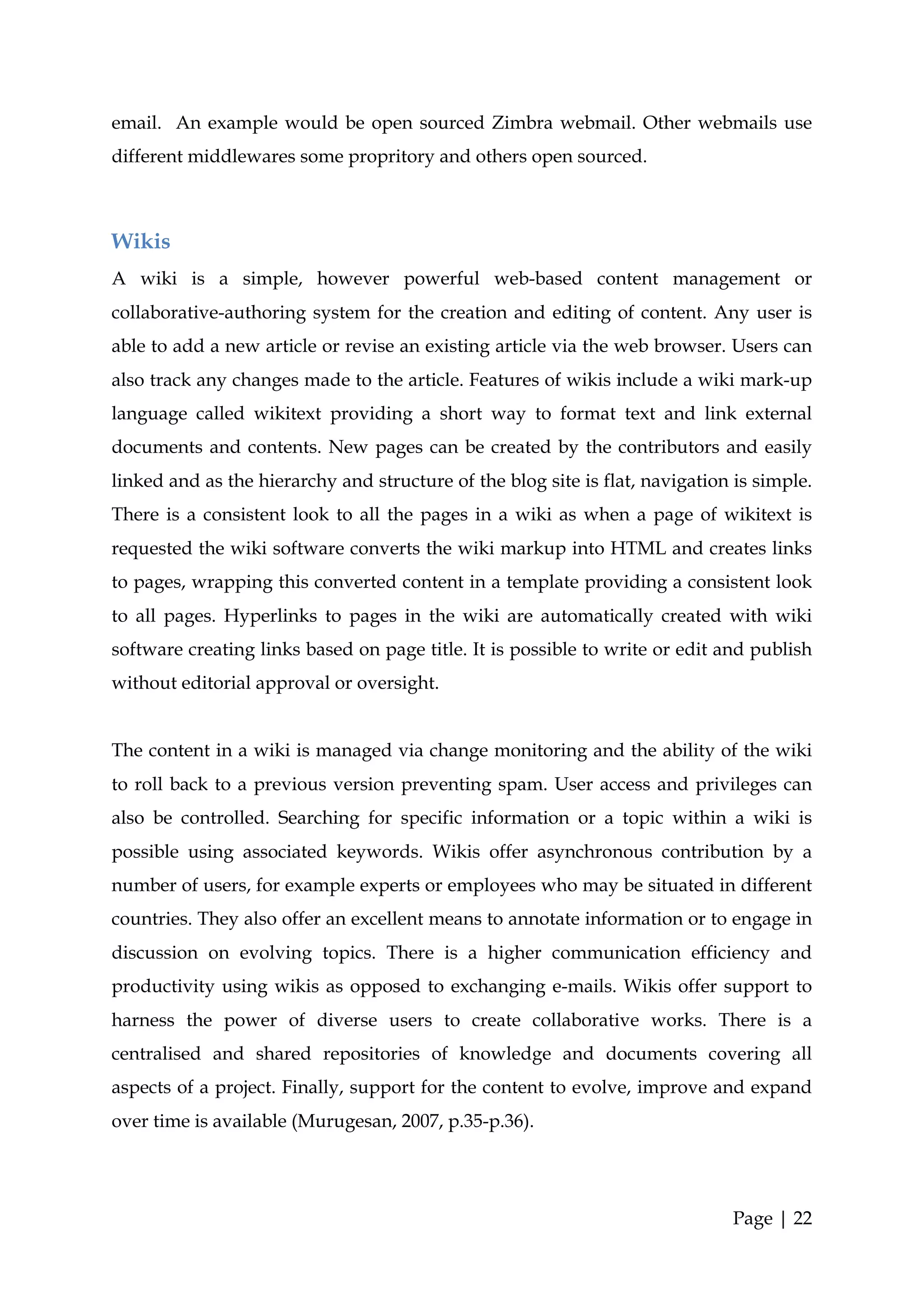 email. An example would be open sourced Zimbra webmail. Other webmails use
different middlewares some propritory and others open sourced.



Wikis
A wiki is a simple, however powerful web-based content management or
collaborative-authoring system for the creation and editing of content. Any user is
able to add a new article or revise an existing article via the web browser. Users can
also track any changes made to the article. Features of wikis include a wiki mark-up
language called wikitext providing a short way to format text and link external
documents and contents. New pages can be created by the contributors and easily
linked and as the hierarchy and structure of the blog site is flat, navigation is simple.
There is a consistent look to all the pages in a wiki as when a page of wikitext is
requested the wiki software converts the wiki markup into HTML and creates links
to pages, wrapping this converted content in a template providing a consistent look
to all pages. Hyperlinks to pages in the wiki are automatically created with wiki
software creating links based on page title. It is possible to write or edit and publish
without editorial approval or oversight.


The content in a wiki is managed via change monitoring and the ability of the wiki
to roll back to a previous version preventing spam. User access and privileges can
also be controlled. Searching for specific information or a topic within a wiki is
possible using associated keywords. Wikis offer asynchronous contribution by a
number of users, for example experts or employees who may be situated in different
countries. They also offer an excellent means to annotate information or to engage in
discussion on evolving topics. There is a higher communication efficiency and
productivity using wikis as opposed to exchanging e-mails. Wikis offer support to
harness the power of diverse users to create collaborative works. There is a
centralised and shared repositories of knowledge and documents covering all
aspects of a project. Finally, support for the content to evolve, improve and expand
over time is available (Murugesan, 2007, p.35-p.36).




                                                                              Page | 22
 