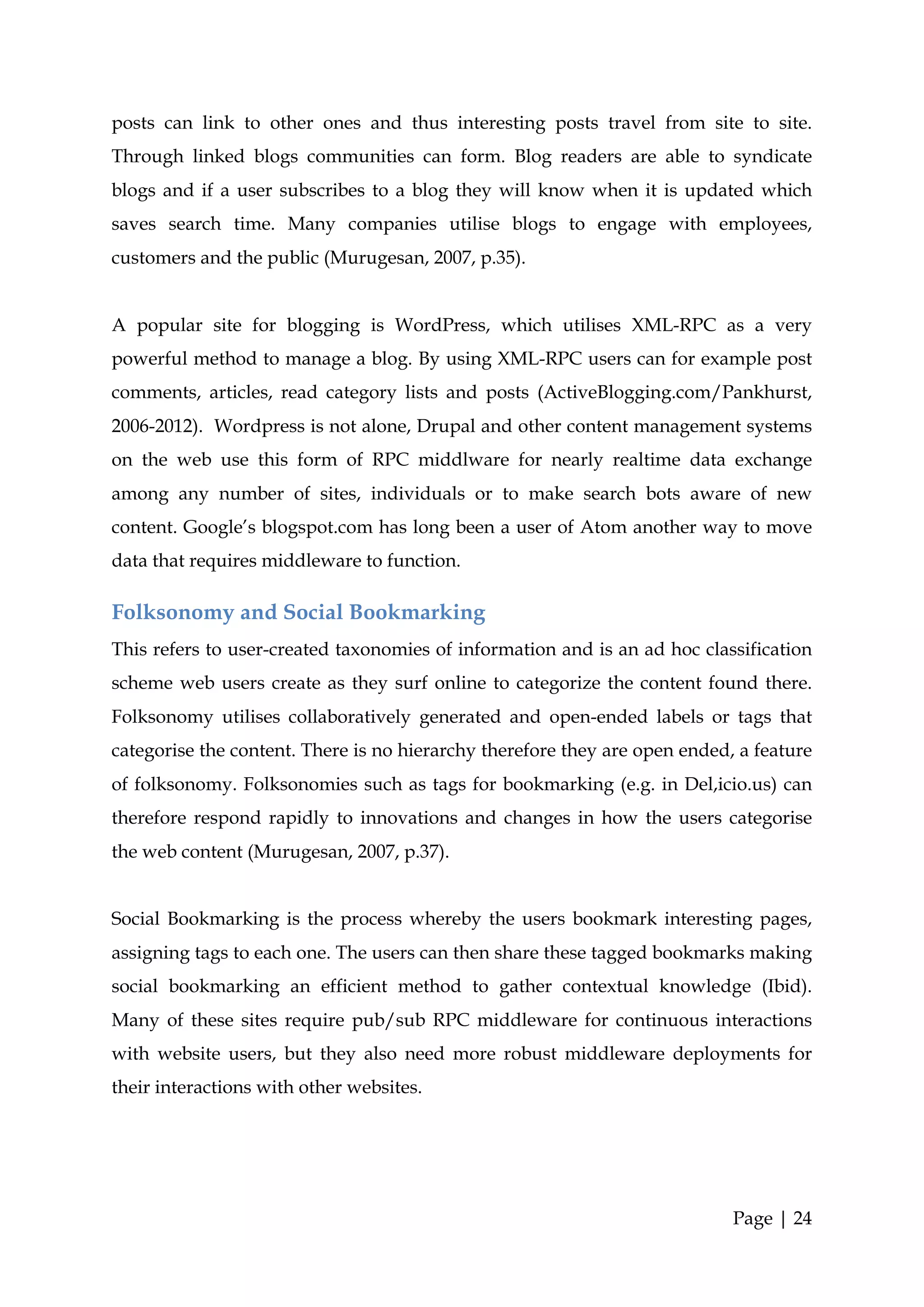 posts can link to other ones and thus interesting posts travel from site to site.
Through linked blogs communities can form. Blog readers are able to syndicate
blogs and if a user subscribes to a blog they will know when it is updated which
saves search time. Many companies utilise blogs to engage with employees,
customers and the public (Murugesan, 2007, p.35).


A popular site for blogging is WordPress, which utilises XML-RPC as a very
powerful method to manage a blog. By using XML-RPC users can for example post
comments, articles, read category lists and posts (ActiveBlogging.com/Pankhurst,
2006-2012). Wordpress is not alone, Drupal and other content management systems
on the web use this form of RPC middlware for nearly realtime data exchange
among any number of sites, individuals or to make search bots aware of new
content. Google’s blogspot.com has long been a user of Atom another way to move
data that requires middleware to function.

Folksonomy and Social Bookmarking
This refers to user-created taxonomies of information and is an ad hoc classification
scheme web users create as they surf online to categorize the content found there.
Folksonomy utilises collaboratively generated and open-ended labels or tags that
categorise the content. There is no hierarchy therefore they are open ended, a feature
of folksonomy. Folksonomies such as tags for bookmarking (e.g. in Del,icio.us) can
therefore respond rapidly to innovations and changes in how the users categorise
the web content (Murugesan, 2007, p.37).


Social Bookmarking is the process whereby the users bookmark interesting pages,
assigning tags to each one. The users can then share these tagged bookmarks making
social bookmarking an efficient method to gather contextual knowledge (Ibid).
Many of these sites require pub/sub RPC middleware for continuous interactions
with website users, but they also need more robust middleware deployments for
their interactions with other websites.




                                                                            Page | 24
 