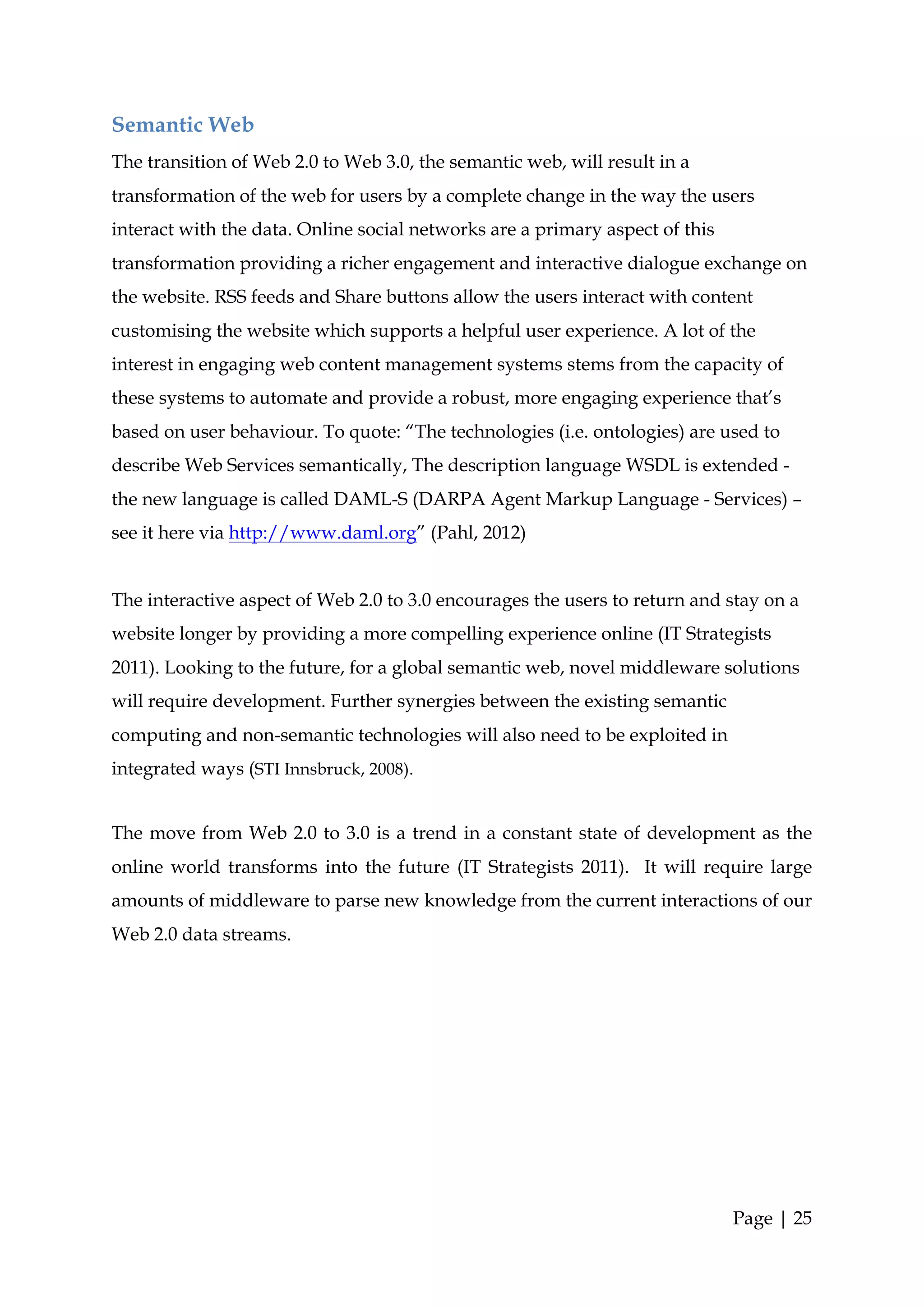 Semantic Web
The transition of Web 2.0 to Web 3.0, the semantic web, will result in a
transformation of the web for users by a complete change in the way the users
interact with the data. Online social networks are a primary aspect of this
transformation providing a richer engagement and interactive dialogue exchange on
the website. RSS feeds and Share buttons allow the users interact with content
customising the website which supports a helpful user experience. A lot of the
interest in engaging web content management systems stems from the capacity of
these systems to automate and provide a robust, more engaging experience that’s
based on user behaviour. To quote: “The technologies (i.e. ontologies) are used to
describe Web Services semantically, The description language WSDL is extended -
the new language is called DAML-S (DARPA Agent Markup Language - Services) –
see it here via http://www.daml.org” (Pahl, 2012)


The interactive aspect of Web 2.0 to 3.0 encourages the users to return and stay on a
website longer by providing a more compelling experience online (IT Strategists
2011). Looking to the future, for a global semantic web, novel middleware solutions
will require development. Further synergies between the existing semantic
computing and non-semantic technologies will also need to be exploited in
integrated ways (STI Innsbruck, 2008).


The move from Web 2.0 to 3.0 is a trend in a constant state of development as the
online world transforms into the future (IT Strategists 2011). It will require large
amounts of middleware to parse new knowledge from the current interactions of our
Web 2.0 data streams.




                                                                              Page | 25
 