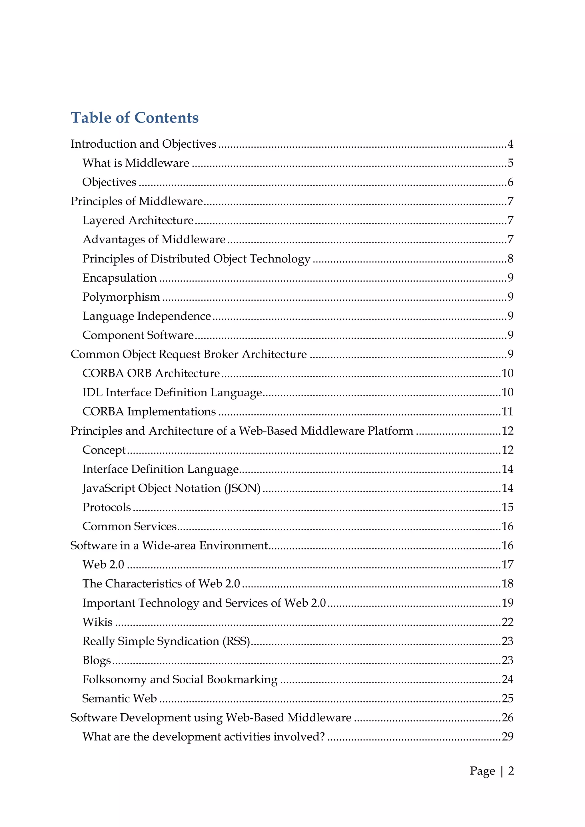 Table of Contents
Introduction and Objectives .................................................................................................. 4
   What is Middleware ........................................................................................................... 5
   Objectives ............................................................................................................................. 6
Principles of Middleware ....................................................................................................... 7
   Layered Architecture .......................................................................................................... 7
   Advantages of Middleware ............................................................................................... 7
   Principles of Distributed Object Technology .................................................................. 8
   Encapsulation ...................................................................................................................... 9
   Polymorphism ..................................................................................................................... 9
   Language Independence .................................................................................................... 9
   Component Software .......................................................................................................... 9
Common Object Request Broker Architecture ................................................................... 9
   CORBA ORB Architecture ............................................................................................... 10
   IDL Interface Definition Language ................................................................................. 10
   CORBA Implementations ................................................................................................ 11
Principles and Architecture of a Web-Based Middleware Platform ............................. 12
   Concept ............................................................................................................................... 12
   Interface Definition Language......................................................................................... 14
   JavaScript Object Notation (JSON) ................................................................................. 14
   Protocols ............................................................................................................................. 15
   Common Services.............................................................................................................. 16
Software in a Wide-area Environment............................................................................... 16
   Web 2.0 ............................................................................................................................... 17
   The Characteristics of Web 2.0 ........................................................................................ 18
   Important Technology and Services of Web 2.0 ........................................................... 19
   Wikis ................................................................................................................................... 22
   Really Simple Syndication (RSS)..................................................................................... 23
   Blogs .................................................................................................................................... 23
   Folksonomy and Social Bookmarking ........................................................................... 24
   Semantic Web .................................................................................................................... 25
Software Development using Web-Based Middleware .................................................. 26
   What are the development activities involved? ........................................................... 29

                                                                                                                                 Page | 2
 