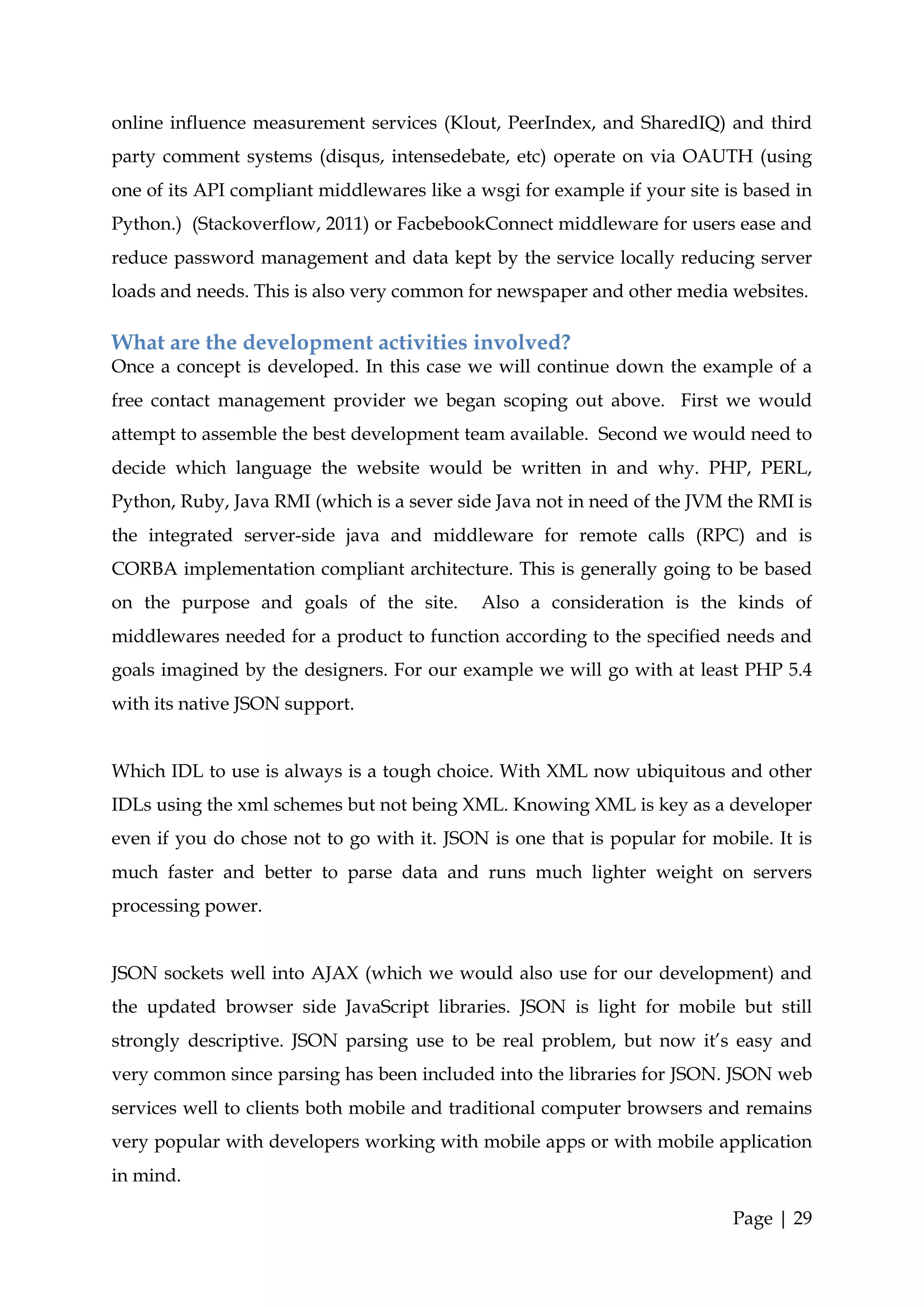 online influence measurement services (Klout, PeerIndex, and SharedIQ) and third
party comment systems (disqus, intensedebate, etc) operate on via OAUTH (using
one of its API compliant middlewares like a wsgi for example if your site is based in
Python.) (Stackoverflow, 2011) or FacbebookConnect middleware for users ease and
reduce password management and data kept by the service locally reducing server
loads and needs. This is also very common for newspaper and other media websites.

What are the development activities involved?
Once a concept is developed. In this case we will continue down the example of a
free contact management provider we began scoping out above. First we would
attempt to assemble the best development team available. Second we would need to
decide which language the website would be written in and why. PHP, PERL,
Python, Ruby, Java RMI (which is a sever side Java not in need of the JVM the RMI is
the integrated server-side java and middleware for remote calls (RPC) and is
CORBA implementation compliant architecture. This is generally going to be based
on the purpose and goals of the site.       Also a consideration is the kinds of
middlewares needed for a product to function according to the specified needs and
goals imagined by the designers. For our example we will go with at least PHP 5.4
with its native JSON support.


Which IDL to use is always is a tough choice. With XML now ubiquitous and other
IDLs using the xml schemes but not being XML. Knowing XML is key as a developer
even if you do chose not to go with it. JSON is one that is popular for mobile. It is
much faster and better to parse data and runs much lighter weight on servers
processing power.


JSON sockets well into AJAX (which we would also use for our development) and
the updated browser side JavaScript libraries. JSON is light for mobile but still
strongly descriptive. JSON parsing use to be real problem, but now it’s easy and
very common since parsing has been included into the libraries for JSON. JSON web
services well to clients both mobile and traditional computer browsers and remains
very popular with developers working with mobile apps or with mobile application
in mind.

                                                                           Page | 29
 