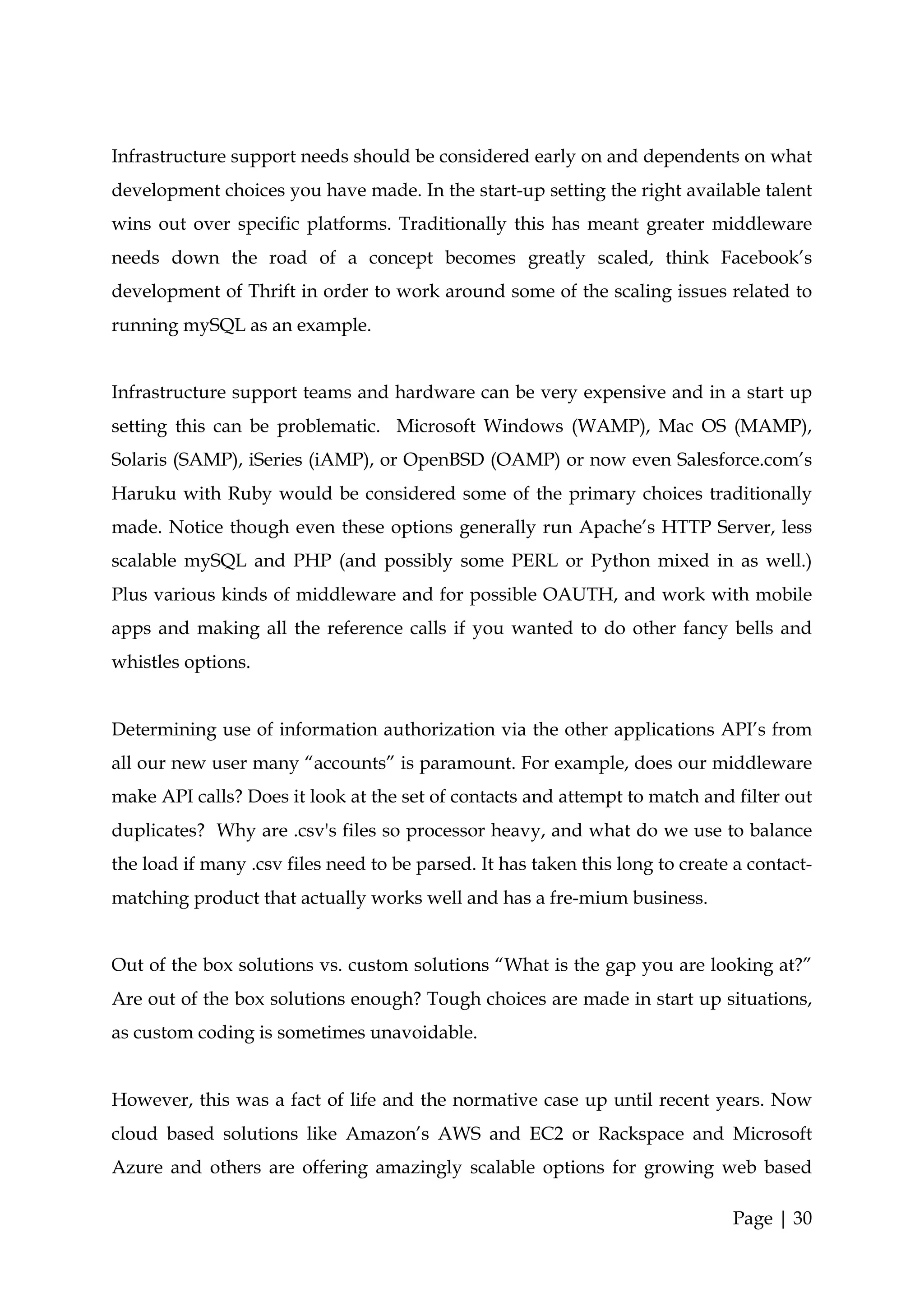 Infrastructure support needs should be considered early on and dependents on what
development choices you have made. In the start-up setting the right available talent
wins out over specific platforms. Traditionally this has meant greater middleware
needs down the road of a concept becomes greatly scaled, think Facebook’s
development of Thrift in order to work around some of the scaling issues related to
running mySQL as an example.


Infrastructure support teams and hardware can be very expensive and in a start up
setting this can be problematic. Microsoft Windows (WAMP), Mac OS (MAMP),
Solaris (SAMP), iSeries (iAMP), or OpenBSD (OAMP) or now even Salesforce.com’s
Haruku with Ruby would be considered some of the primary choices traditionally
made. Notice though even these options generally run Apache’s HTTP Server, less
scalable mySQL and PHP (and possibly some PERL or Python mixed in as well.)
Plus various kinds of middleware and for possible OAUTH, and work with mobile
apps and making all the reference calls if you wanted to do other fancy bells and
whistles options.


Determining use of information authorization via the other applications API’s from
all our new user many “accounts” is paramount. For example, does our middleware
make API calls? Does it look at the set of contacts and attempt to match and filter out
duplicates? Why are .csv's files so processor heavy, and what do we use to balance
the load if many .csv files need to be parsed. It has taken this long to create a contact-
matching product that actually works well and has a fre-mium business.


Out of the box solutions vs. custom solutions “What is the gap you are looking at?”
Are out of the box solutions enough? Tough choices are made in start up situations,
as custom coding is sometimes unavoidable.


However, this was a fact of life and the normative case up until recent years. Now
cloud based solutions like Amazon’s AWS and EC2 or Rackspace and Microsoft
Azure and others are offering amazingly scalable options for growing web based

                                                                               Page | 30
 