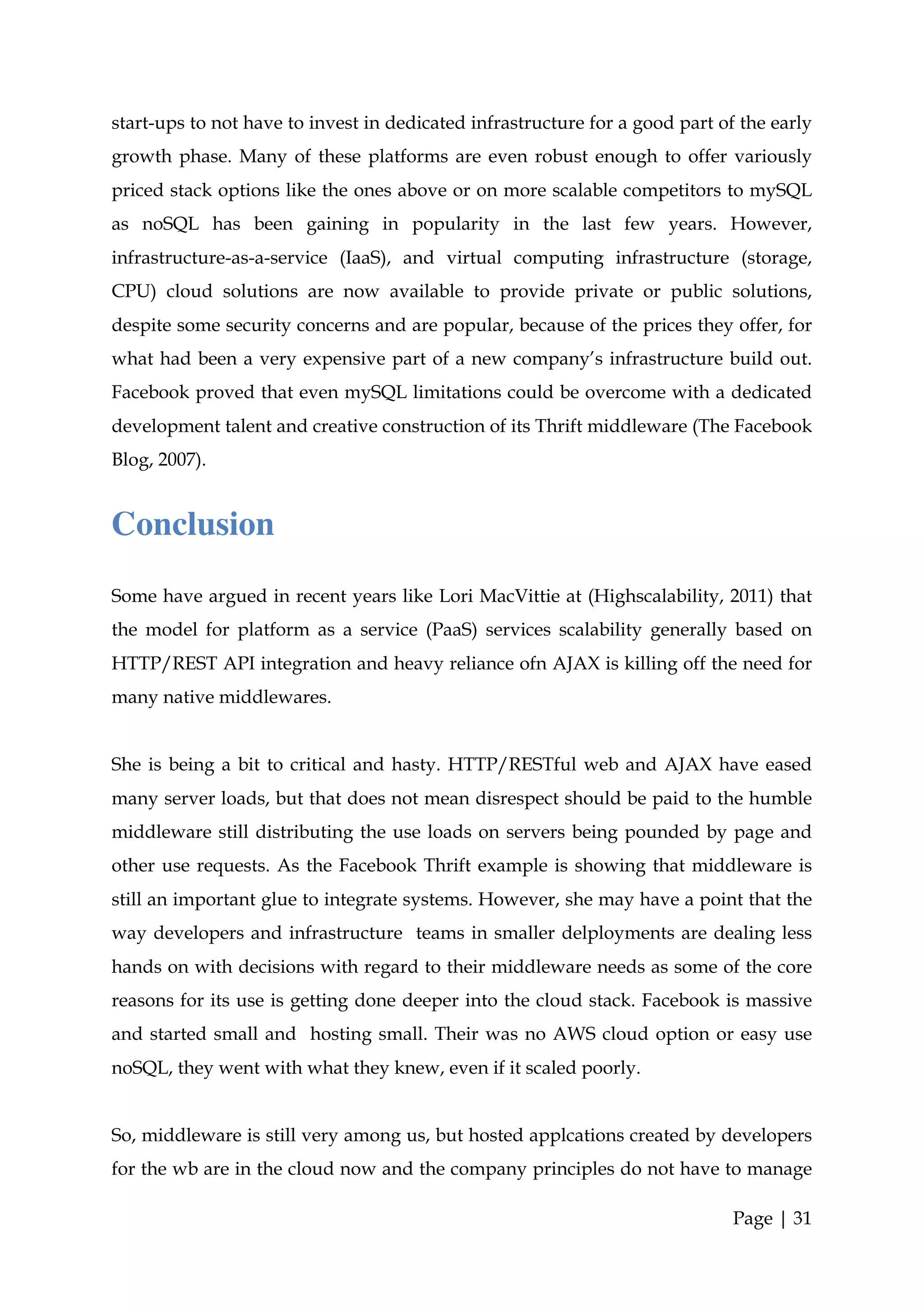 start-ups to not have to invest in dedicated infrastructure for a good part of the early
growth phase. Many of these platforms are even robust enough to offer variously
priced stack options like the ones above or on more scalable competitors to mySQL
as noSQL has been gaining in popularity in the last few years. However,
infrastructure-as-a-service (IaaS), and virtual computing infrastructure (storage,
CPU) cloud solutions are now available to provide private or public solutions,
despite some security concerns and are popular, because of the prices they offer, for
what had been a very expensive part of a new company’s infrastructure build out.
Facebook proved that even mySQL limitations could be overcome with a dedicated
development talent and creative construction of its Thrift middleware (The Facebook
Blog, 2007).


Conclusion
Some have argued in recent years like Lori MacVittie at (Highscalability, 2011) that
the model for platform as a service (PaaS) services scalability generally based on
HTTP/REST API integration and heavy reliance ofn AJAX is killing off the need for
many native middlewares.


She is being a bit to critical and hasty. HTTP/RESTful web and AJAX have eased
many server loads, but that does not mean disrespect should be paid to the humble
middleware still distributing the use loads on servers being pounded by page and
other use requests. As the Facebook Thrift example is showing that middleware is
still an important glue to integrate systems. However, she may have a point that the
way developers and infrastructure teams in smaller delployments are dealing less
hands on with decisions with regard to their middleware needs as some of the core
reasons for its use is getting done deeper into the cloud stack. Facebook is massive
and started small and hosting small. Their was no AWS cloud option or easy use
noSQL, they went with what they knew, even if it scaled poorly.


So, middleware is still very among us, but hosted applcations created by developers
for the wb are in the cloud now and the company principles do not have to manage

                                                                              Page | 31
 