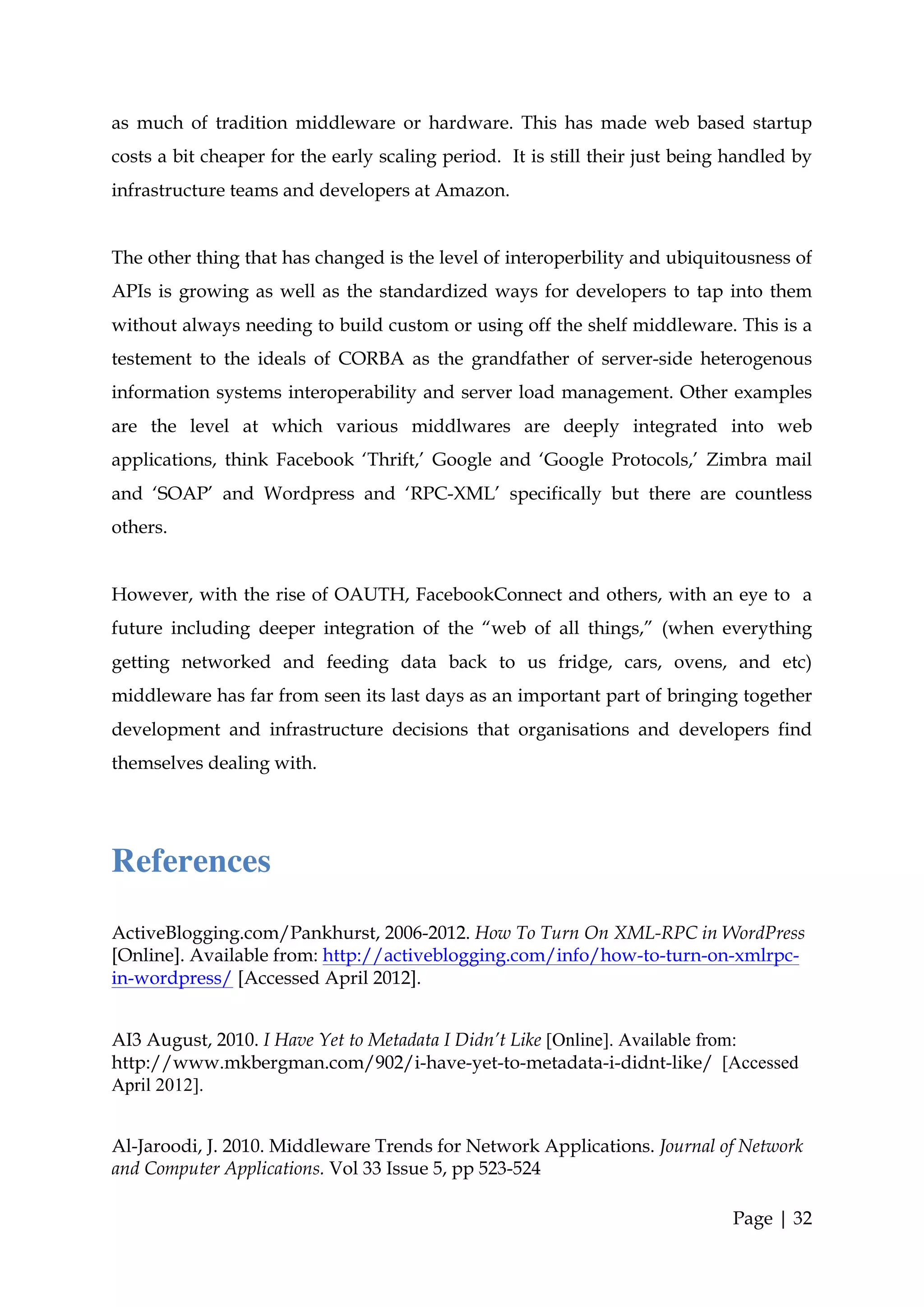 as much of tradition middleware or hardware. This has made web based startup
costs a bit cheaper for the early scaling period. It is still their just being handled by
infrastructure teams and developers at Amazon.


The other thing that has changed is the level of interoperbility and ubiquitousness of
APIs is growing as well as the standardized ways for developers to tap into them
without always needing to build custom or using off the shelf middleware. This is a
testement to the ideals of CORBA as the grandfather of server-side heterogenous
information systems interoperability and server load management. Other examples
are the level at which various middlwares are deeply integrated into web
applications, think Facebook ‘Thrift,’ Google and ‘Google Protocols,’ Zimbra mail
and ‘SOAP’ and Wordpress and ‘RPC-XML’ specifically but there are countless
others.


However, with the rise of OAUTH, FacebookConnect and others, with an eye to a
future including deeper integration of the “web of all things,” (when everything
getting networked and feeding data back to us fridge, cars, ovens, and etc)
middleware has far from seen its last days as an important part of bringing together
development and infrastructure decisions that organisations and developers find
themselves dealing with.




References
ActiveBlogging.com/Pankhurst, 2006-2012. How To Turn On XML-RPC in WordPress
[Online]. Available from: http://activeblogging.com/info/how-to-turn-on-xmlrpc-
in-wordpress/ [Accessed April 2012].


AI3 August, 2010. I Have Yet to Metadata I Didn’t Like [Online]. Available from:
http://www.mkbergman.com/902/i-have-yet-to-metadata-i-didnt-like/ [Accessed
April 2012].


Al-Jaroodi, J. 2010. Middleware Trends for Network Applications. Journal of Network
and Computer Applications. Vol 33 Issue 5, pp 523-524

                                                                              Page | 32
 