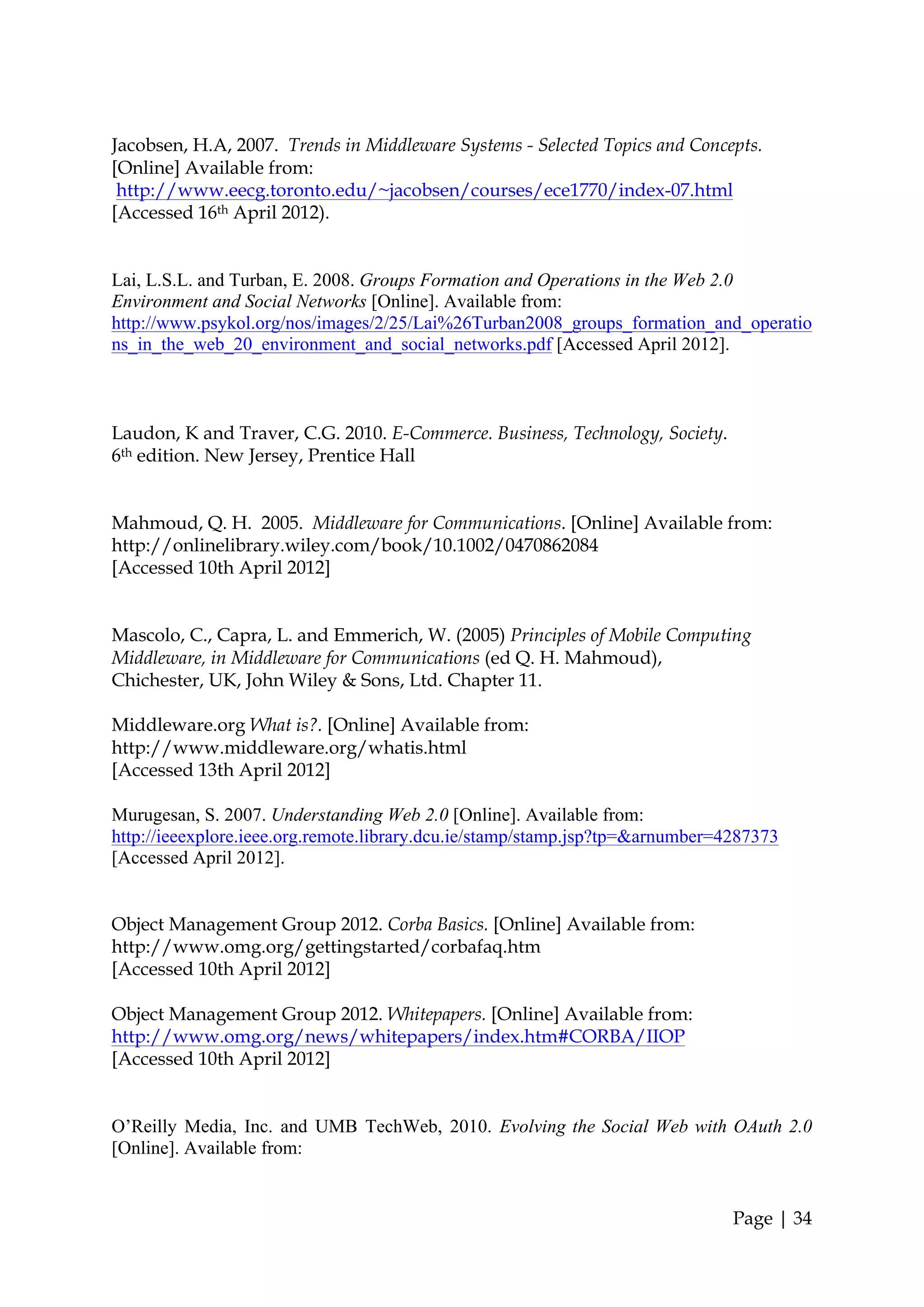 Jacobsen, H.A, 2007. Trends in Middleware Systems - Selected Topics and Concepts.
[Online] Available from:
 http://www.eecg.toronto.edu/~jacobsen/courses/ece1770/index-07.html
[Accessed 16th April 2012).


Lai, L.S.L. and Turban, E. 2008. Groups Formation and Operations in the Web 2.0
Environment and Social Networks [Online]. Available from:
http://www.psykol.org/nos/images/2/25/Lai%26Turban2008_groups_formation_and_operatio
ns_in_the_web_20_environment_and_social_networks.pdf [Accessed April 2012].



Laudon, K and Traver, C.G. 2010. E-Commerce. Business, Technology, Society.
6th edition. New Jersey, Prentice Hall


Mahmoud, Q. H. 2005. Middleware for Communications. [Online] Available from:
http://onlinelibrary.wiley.com/book/10.1002/0470862084
[Accessed 10th April 2012]


Mascolo, C., Capra, L. and Emmerich, W. (2005) Principles of Mobile Computing
Middleware, in Middleware for Communications (ed Q. H. Mahmoud),
Chichester, UK, John Wiley & Sons, Ltd. Chapter 11.

Middleware.org What is?. [Online] Available from:
http://www.middleware.org/whatis.html
[Accessed 13th April 2012]

Murugesan, S. 2007. Understanding Web 2.0 [Online]. Available from:
http://ieeexplore.ieee.org.remote.library.dcu.ie/stamp/stamp.jsp?tp=&arnumber=4287373
[Accessed April 2012].


Object Management Group 2012. Corba Basics. [Online] Available from:
http://www.omg.org/gettingstarted/corbafaq.htm
[Accessed 10th April 2012]

Object Management Group 2012. Whitepapers. [Online] Available from:
http://www.omg.org/news/whitepapers/index.htm#CORBA/IIOP
[Accessed 10th April 2012]


O’Reilly Media, Inc. and UMB TechWeb, 2010. Evolving the Social Web with OAuth 2.0
[Online]. Available from:


                                                                               Page | 34
 