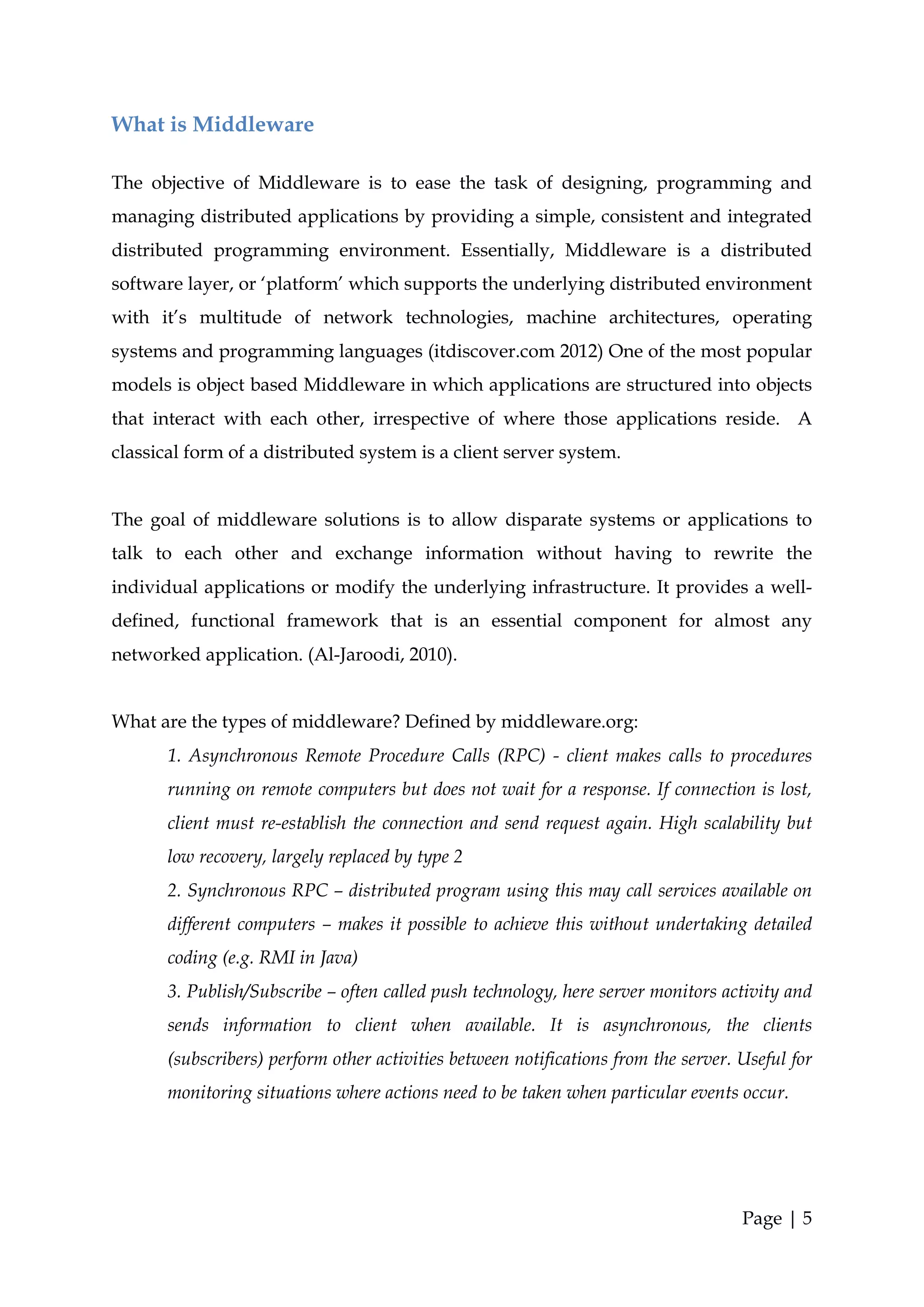 What is Middleware

The objective of Middleware is to ease the task of designing, programming and
managing distributed applications by providing a simple, consistent and integrated
distributed programming environment. Essentially, Middleware is a distributed
software layer, or ‘platform’ which supports the underlying distributed environment
with it’s multitude of network technologies, machine architectures, operating
systems and programming languages (itdiscover.com 2012) One of the most popular
models is object based Middleware in which applications are structured into objects
that interact with each other, irrespective of where those applications reside. A
classical form of a distributed system is a client server system.


The goal of middleware solutions is to allow disparate systems or applications to
talk to each other and exchange information without having to rewrite the
individual applications or modify the underlying infrastructure. It provides a well-
defined, functional framework that is an essential component for almost any
networked application. (Al-Jaroodi, 2010).


What are the types of middleware? Defined by middleware.org:
       1. Asynchronous Remote Procedure Calls (RPC) - client makes calls to procedures
       running on remote computers but does not wait for a response. If connection is lost,
       client must re-establish the connection and send request again. High scalability but
       low recovery, largely replaced by type 2
       2. Synchronous RPC – distributed program using this may call services available on
       different computers – makes it possible to achieve this without undertaking detailed
       coding (e.g. RMI in Java)
       3. Publish/Subscribe – often called push technology, here server monitors activity and
       sends information to client when available. It is asynchronous, the clients
       (subscribers) perform other activities between notifications from the server. Useful for
       monitoring situations where actions need to be taken when particular events occur.




                                                                                     Page | 5
 