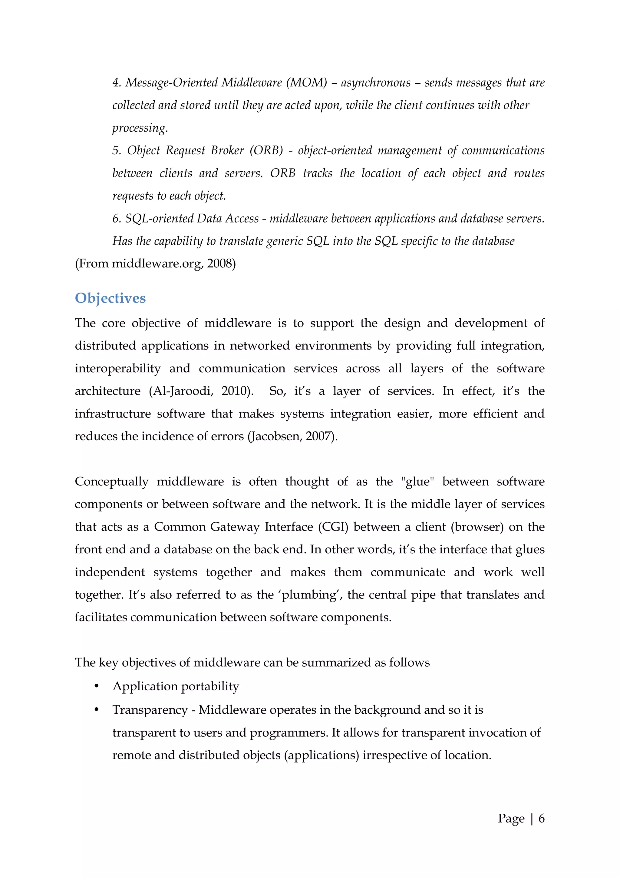 4. Message-Oriented Middleware (MOM) – asynchronous – sends messages that are
       collected and stored until they are acted upon, while the client continues with other
       processing.
       5. Object Request Broker (ORB) - object-oriented management of communications
       between clients and servers. ORB tracks the location of each object and routes
       requests to each object.
       6. SQL-oriented Data Access - middleware between applications and database servers.
       Has the capability to translate generic SQL into the SQL specific to the database
(From middleware.org, 2008)

Objectives
The core objective of middleware is to support the design and development of
distributed applications in networked environments by providing full integration,
interoperability and communication services across all layers of the software
architecture (Al-Jaroodi, 2010).       So, it’s a layer of services. In effect, it’s the
infrastructure software that makes systems integration easier, more efficient and
reduces the incidence of errors (Jacobsen, 2007).


Conceptually middleware is often thought of as the "glue" between software
components or between software and the network. It is the middle layer of services
that acts as a Common Gateway Interface (CGI) between a client (browser) on the
front end and a database on the back end. In other words, it’s the interface that glues
independent systems together and makes them communicate and work well
together. It’s also referred to as the ‘plumbing’, the central pipe that translates and
facilitates communication between software components.


The key objectives of middleware can be summarized as follows
   •   Application portability
   •   Transparency - Middleware operates in the background and so it is
       transparent to users and programmers. It allows for transparent invocation of
       remote and distributed objects (applications) irrespective of location.




                                                                                     Page | 6
 