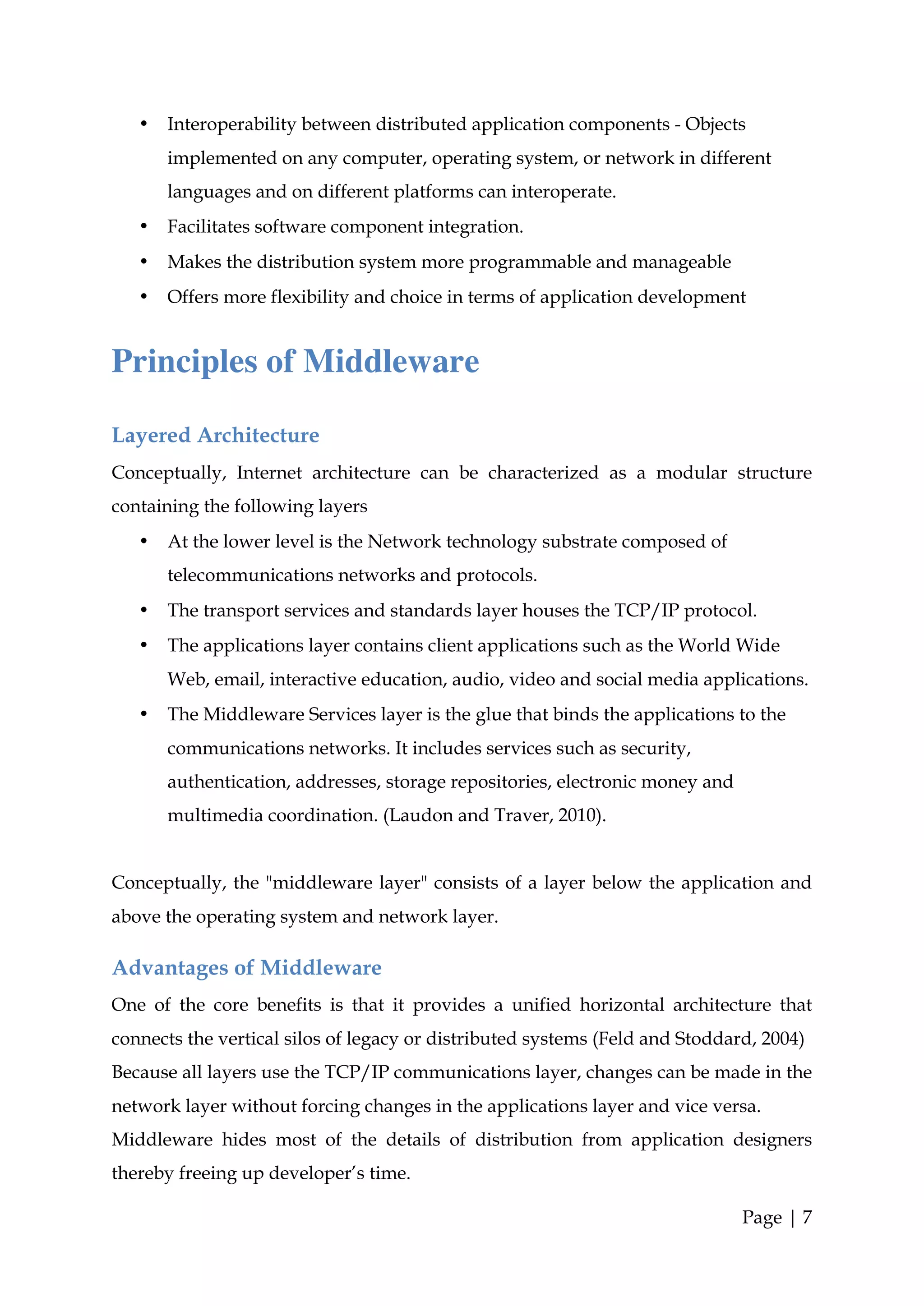 •   Interoperability between distributed application components - Objects
       implemented on any computer, operating system, or network in different
       languages and on different platforms can interoperate.
   •   Facilitates software component integration.
   •   Makes the distribution system more programmable and manageable
   •   Offers more flexibility and choice in terms of application development


Principles of Middleware

Layered Architecture
Conceptually, Internet architecture can be characterized as a modular structure
containing the following layers
   •   At the lower level is the Network technology substrate composed of
       telecommunications networks and protocols.
   •   The transport services and standards layer houses the TCP/IP protocol.
   •   The applications layer contains client applications such as the World Wide
       Web, email, interactive education, audio, video and social media applications.
   •   The Middleware Services layer is the glue that binds the applications to the
       communications networks. It includes services such as security,
       authentication, addresses, storage repositories, electronic money and
       multimedia coordination. (Laudon and Traver, 2010).


Conceptually, the "middleware layer" consists of a layer below the application and
above the operating system and network layer.

Advantages of Middleware
One of the core benefits is that it provides a unified horizontal architecture that
connects the vertical silos of legacy or distributed systems (Feld and Stoddard, 2004)
Because all layers use the TCP/IP communications layer, changes can be made in the
network layer without forcing changes in the applications layer and vice versa.
Middleware hides most of the details of distribution from application designers
thereby freeing up developer’s time.

                                                                               Page | 7
 