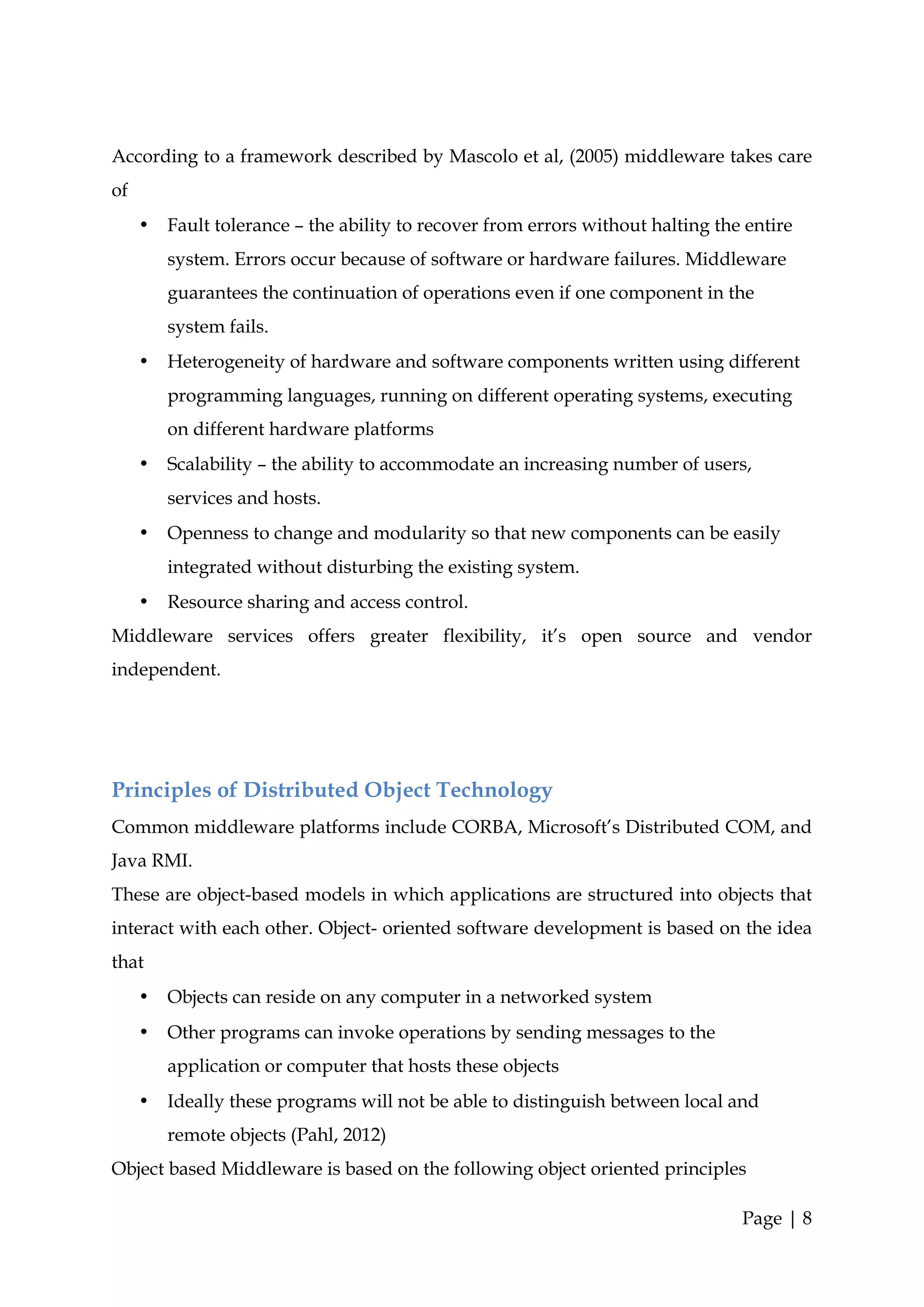According to a framework described by Mascolo et al, (2005) middleware takes care
of
     •   Fault tolerance – the ability to recover from errors without halting the entire
         system. Errors occur because of software or hardware failures. Middleware
         guarantees the continuation of operations even if one component in the
         system fails.
     •   Heterogeneity of hardware and software components written using different
         programming languages, running on different operating systems, executing
         on different hardware platforms
     •   Scalability – the ability to accommodate an increasing number of users,
         services and hosts.
     •   Openness to change and modularity so that new components can be easily
         integrated without disturbing the existing system.
     •   Resource sharing and access control.
Middleware services offers greater flexibility, it’s open source and vendor
independent.




Principles of Distributed Object Technology
Common middleware platforms include CORBA, Microsoft’s Distributed COM, and
Java RMI.
These are object-based models in which applications are structured into objects that
interact with each other. Object- oriented software development is based on the idea
that
     •   Objects can reside on any computer in a networked system
     •   Other programs can invoke operations by sending messages to the
         application or computer that hosts these objects
     •   Ideally these programs will not be able to distinguish between local and
         remote objects (Pahl, 2012)
Object based Middleware is based on the following object oriented principles

                                                                                 Page | 8
 