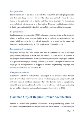 Encapsulation
Encapsulation can be described as a protective barrier that prevents program code
and data from being randomly accessed by other code, defined outside the class.
Access to the data and code is tightly controlled by an interface. For this reason,
encapsulation is often referred to as data hiding. The main benefit of encapsulation
is that it gives maintainability, flexibility, reusability and extensibility to our code.

Polymorphism
In object oriented programming (OOP) polymorphism refers to the ability to create
objects in multiple forms. It means that there can be multiple implementations of an
object, which supports the principle of reusability. It is based on the concept of
inheritance and class hierarchy in OOP (Anderson & Franceschi, 2012).

Language Independence
Language bindings in Corba enable soft ware components written in different
programming languages to work with each other. In other words, it provides a
mapping or translation service that supports multiple computer languages. Corba’s
IDL specifies the language bindings. Essentially it means that objects written in one
language can be implemented or mapped to different programming languages. We
will look at this later in the section on IDL.

Component Software
Component Software is software that’s developed in self-contained units that can
interact with other components to form a functioning system. Component based
software supports modular structures that offer benefits such as adaptability,
scalability and maintainability. It enables reuse of software parts thereby extending
the use and investment in individual units or parts (Szyperski et al, 2002)




Common Object Request Broker Architecture
CORBA is a specification produced by the Object Management Group (OMG) that
addresses interoperability standards in distributed environments. A classic example

                                                                                   Page | 9
 