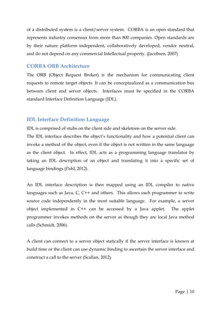 of a distributed system is a client/server system. CORBA is an open standard that
represents industry consensus from more than 800 companies. Open standards are
by their nature platform independent, collaboratively developed, vendor neutral,
and do not depend on any commercial Intellectual property. (Jacobsen, 2007)

CORBA ORB Architecture
The ORB (Object Request Broker) is the mechanism for communicating client
requests to remote target objects. It can be conceptualized as a communication bus
between client and server objects.       Interfaces must be specified in the CORBA
standard Interface Definition Language (IDL).



IDL Interface Definition Language
IDL is comprised of stubs on the client side and skeletons on the server side.
The IDL interface describes the object’s functionality and how a potential client can
invoke a method of the object, even if the object is not written in the same language
as the client object. In effect, IDL acts as a programming language translator by
taking an IDL description of an object and translating it into a specific set of
language bindings (Pahl, 2012).


An IDL interface description is then mapped using an IDL compiler to native
languages such as Java, C, C++ and others. This allows each programmer to write
source code independently in the most suitable language. For example, a server
object implemented in C++ can be accessed by a Java applet.                The applet
programmer invokes methods on the server as though they are local Java method
calls (Schmidt, 2006).


A client can connect to a server object statically if the server interface is known at
build time or the client can use dynamic binding to ascertain the server interface and
construct a call to the server (Scallan, 2012).




                                                                             Page | 10
 
