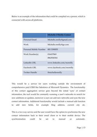 Below is an example of the information that could be compiled on a person, which is
connected with across all platforms.




                                              Michelle O’Reilly Contact

             Personal Email                   Michelle.oreilly@gmail.com

             Work                             Michelle.oreilly@ge.com

             Personal Mobile Number           083 3390055

             Work Number(s)                   016437869
                                              0862926564

             LinkedIn URL                     www.linkedin.com/moreilly

             Facebook URL                     www.facebook.com/moreilly

             Twitter Handle                   @michelleoreilly




This would be a service for users working outside the environment of
comprehensive paid CRM like Salesforce of Microsoft Dynamics. The functionality
of this contact aggregation service goes beyond the initial ‘sync’ of contact
information, the tool would be constantly scanning a user’s networks to search for
new additions or updates, moreover a user can add new networks and sync the new
contact information. Additional functionality would include a manual edit function
to   add   new     fields,   for        example   blog     address,   current   city   etc.


This is a two way service and the user would have the option to synchronise the new
contact information back to their email client or to their mobile device. The
synchronisation      could         be       set    to       manual      or      automatic.



                                                                                Page | 13
 