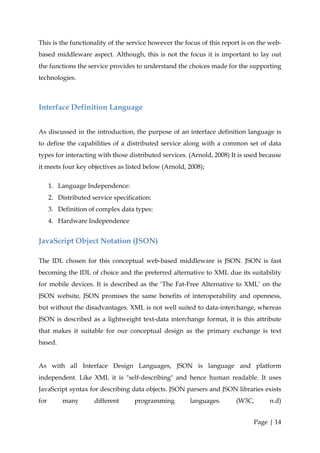 This is the functionality of the service however the focus of this report is on the web-
based middleware aspect. Although, this is not the focus it is important to lay out
the functions the service provides to understand the choices made for the supporting
technologies.



Interface Definition Language


As discussed in the introduction, the purpose of an interface definition language is
to define the capabilities of a distributed service along with a common set of data
types for interacting with those distributed services. (Arnold, 2008) It is used because
it meets four key objectives as listed below (Arnold, 2008);

      1. Language Independence:
      2. Distributed service specification:
      3. Definition of complex data types:
      4. Hardware Independence


JavaScript Object Notation (JSON)

The IDL chosen for this conceptual web-based middleware is JSON. JSON is fast
becoming the IDL of choice and the preferred alternative to XML due its suitability
for mobile devices. It is described as the ‘The Fat-Free Alternative to XML’ on the
JSON website, JSON promises the same benefits of interoperability and openness,
but without the disadvantages. XML is not well suited to data-interchange, whereas
JSON is described as a lightweight text-data interchange format, it is this attribute
that makes it suitable for our conceptual design as the primary exchange is text
based.


As with all Interface Design Languages, JSON is language and platform
independent. Like XML it is "self-describing" and hence human readable. It uses
JavaScript syntax for describing data objects. JSON parsers and JSON libraries exists
for        many       different      programming      languages.       (W3C,       n.d)


                                                                              Page | 14
 