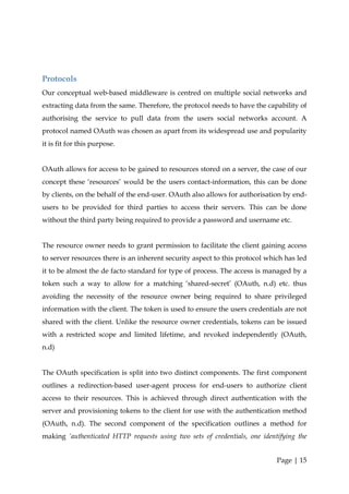 Protocols
Our conceptual web-based middleware is centred on multiple social networks and
extracting data from the same. Therefore, the protocol needs to have the capability of
authorising the service to pull data from the users social networks account. A
protocol named OAuth was chosen as apart from its widespread use and popularity
it is fit for this purpose.


OAuth allows for access to be gained to resources stored on a server, the case of our
concept these ‘resources’ would be the users contact-information, this can be done
by clients, on the behalf of the end-user. OAuth also allows for authorisation by end-
users to be provided for third parties to access their servers. This can be done
without the third party being required to provide a password and username etc.


The resource owner needs to grant permission to facilitate the client gaining access
to server resources there is an inherent security aspect to this protocol which has led
it to be almost the de facto standard for type of process. The access is managed by a
token such a way to allow for a matching ‘shared-secret’ (OAuth, n.d) etc. thus
avoiding the necessity of the resource owner being required to share privileged
information with the client. The token is used to ensure the users credentials are not
shared with the client. Unlike the resource owner credentials, tokens can be issued
with a restricted scope and limited lifetime, and revoked independently (OAuth,
n.d)


The OAuth specification is split into two distinct components. The first component
outlines a redirection-based user-agent process for end-users to authorize client
access to their resources. This is achieved through direct authentication with the
server and provisioning tokens to the client for use with the authentication method
(OAuth, n.d). The second component of the specification outlines a method for
making ‘authenticated HTTP requests using two sets of credentials, one identifying the


                                                                             Page | 15
 
