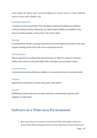 client making the request, and a second identifying the resource owner on whose behalf the
request is being made’ (OAuth, n.d)

Common Services
Common services required by this conceptual web based middleware platform
would be similar to those offered by any object based middleware platform. Key
services remain naming, and security. Lets review them.


Naming
A standardised intuitive naming convention across the platform essential as the data
requires sorting on the client side in our conceptual service.


Externalization
This is required to coordinate the transformation of objects to and from external
media as the service could potentially offer exchange non-text based content.


Communication
Communication protocol between objects is an essential service to maintain clarity


Property
Supports the association of name-value pairs with objects


Security
Distributed systems operate over open networks; authentication, privacy and
integrity are important




Software in a Wide-area Environment


       •   Base your ideas and concepts on research into Web technologies. Select and
           discuss those Web technologies that you deem important for future Web-based

                                                                                Page | 16
 