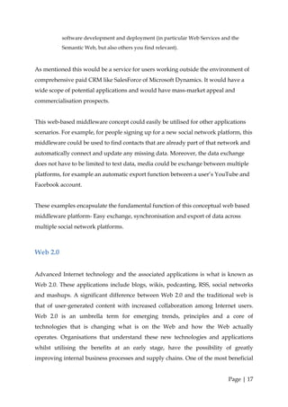 software development and deployment (in particular Web Services and the
          Semantic Web, but also others you find relevant).



As mentioned this would be a service for users working outside the environment of
comprehensive paid CRM like SalesForce of Microsoft Dynamics. It would have a
wide scope of potential applications and would have mass-market appeal and
commercialisation prospects.


This web-based middleware concept could easily be utilised for other applications
scenarios. For example, for people signing up for a new social network platform, this
middleware could be used to find contacts that are already part of that network and
automatically connect and update any missing data. Moreover, the data exchange
does not have to be limited to text data, media could be exchange between multiple
platforms, for example an automatic export function between a user’s YouTube and
Facebook account.


These examples encapsulate the fundamental function of this conceptual web based
middleware platform- Easy exchange, synchronisation and export of data across
multiple social network platforms.



Web 2.0


Advanced Internet technology and the associated applications is what is known as
Web 2.0. These applications include blogs, wikis, podcasting, RSS, social networks
and mashups. A significant difference between Web 2.0 and the traditional web is
that of user-generated content with increased collaboration among Internet users.
Web 2.0 is an umbrella term for emerging trends, principles and a core of
technologies that is changing what is on the Web and how the Web actually
operates. Organisations that understand these new technologies and applications
whilst utilising the benefits at an early stage, have the possibility of greatly
improving internal business processes and supply chains. One of the most beneficial


                                                                            Page | 17
 