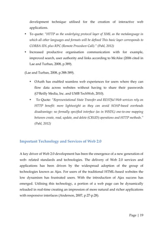 development technique utilised for the creation of interactive web
       applications.
   •   To quote: “HTTP as the underlying protocol layer of XML as the metalanguage in
       which all other languages and formats will be defined This basic layer corresponds to
       CORBA IDL plus RPC (Remote Procedure Call).” (Pahl, 2012)
   •   Increased productive organisation communication with for example,
       improved search, user authority and links according to McAfee (2006 cited in
       Lae and Turban, 2008, p.389).

   (Lae and Turban, 2008, p.388-389).

       •   OAuth has enabled seamless web experiences for users where they can
           flow data across websites without having to share their passwords
           (O’Reilly Media, Inc. and UMB TechWeb, 2010).
       •    To Quote: “Representational State Transfer and RESTful Web services rely on
           HTTP benefit: more lightweight as they can avoid SOAP-based overheads
           disadvantage: no formally specified interface (as in WSDL) one-to-one mapping
           between create, read, update, and delete (CRUD) operations and HTTP methods.”
           (Pahl, 2012)




Important Technology and Services of Web 2.0


A key driver of Web 2.0 development has been the emergence of a new generation of
web- related standards and technologies. The delivery of Web 2.0 services and
applications has been driven by the widespread adoption of the group of
technologies known as Ajax. For users of the traditional HTML-based websites the
low dynamism has frustrated users. With the introduction of Ajax success has
emerged. Utilising this technology, a portion of a web page can be dynamically
reloaded in real-time creating an impression of more natural and richer applications
with responsive interfaces (Anderson, 2007, p.27-p.28).




                                                                                 Page | 19
 